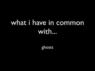 what i have in common
         with...
        ghosts
 