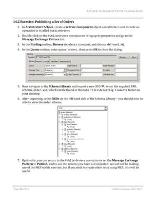 RATIONAL	INTEGRATION	TESTER	TRAINING	GUIDE	
                                                                                                                                                                                                                      	
14.2 Exercise:	Publishing	a	Set	of	Orders	
         1. In	Architecture	School,	create	a	Service	Component	object	called	Orders	and	include	an	
            operation	in	it	called	PublishOrders	
         2. Double‐click	on	the	PublishOrders	operation	to	bring	up	its	properties	and	go	to	the	
            Message	Exchange	Pattern	tab.		
         3. In	the	Binding	section,	Browse	to	select	a	transport,	and	choose	WWTravel_MQ.		
         4. In	the	Queue	section,	enter	queue.orders	,	then	press	OK	to	close	the	dialog.	




              	                                                                                 		
         5. Now	navigate	to	the	Schema	Library	and	import	a	new	XSD	 .	Select	the	supplied	XML	
            schema,	order.xsd,	which	can	be	found	in	the	Data FilesRepeating Elements	folder	on	
            your	desktop.	
         6. After	importing,	select	XSDs	on	the	left	hand	side	of	the	Schema	Library	–	you	should	now	be	
            able	to	view	the	order	schema.	




                                                                                 	
         7. Optionally,	you	can	return	to	the	PublishOrders	operation	to	set	the	Message	Exchange	
            Pattern	to	Publish,	and	to	use	the	schema	you	have	just	imported;	we	will	not	be	making	
            use	of	the	MEP	in	this	exercise,	but	if	you	wish	to	create	other	tests	using	MEP,	this	will	be	
            useful.	



	

    Page	99	of	133																																																																																																																																																																				©	IBM	Corporation	2001,	2012	
 