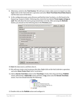 RATIONAL	INTEGRATION	TESTER	TRAINING	GUIDE	
                                                                                                                                                                                                               	
      8. Otherwise,	switch	to	the	Test	Factory.	We	will	now	create	a	data	source	to	import	our	data.		
         Right‐click	on	the	PublishOrders	operation	and	select	New>Test	Data>Excel	Data	Source.	
         Call	the	data	source	OrderData.	
      9. In	the	configuration	pane,	press	Browse	and	find	the	OrderTestData.xls	file	found	in	the	
         Repeating Elements	folder.	Following	that,	check	the	box	labeled	Treat	empty	strings	as	
         null.	This	will	allow	the	tool	to	group	nested	data	correctly.	After	pressing	the	Refresh	
         button,	you	should	see	the	following	data	in	the	Preview	pane:	




                                                                                                                                                                                          	
      10. Save	the	data	source,	and	then	close	it.	
      11. We	will	now	create	a	test	to	process	this	data.	Right‐click	on	the	PublishOrders	operation	
          and	select	New>Tests>Test.	Call	it	TestOrders.	
      12. Add	an	Iterate	Test	Data	action	to	the	Test	Steps.	Create,	then	drag	and	drop	a	Publish	
          action,	followed	by	a	Subscribe	action	and	then	a	Log	action	onto	the	Iterate	Test	Data	
          action.	Your	test	should	look	like	the	following:	




                                                                                                                                                     	
      13. Double‐click	on	the	Publish	action	and	configure	it:	
	

Page	100	of	133																																																																																																																																																																				©	IBM	Corporation	2001,	2012	
 