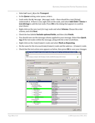 RATIONAL	INTEGRATION	TESTER	TRAINING	GUIDE	
                                                                                                                                                                                                               	
                     o Select	WWTravel_MQ	as	the	Transport	
                     o In	the	Queue	setting,	enter	queue.orders	
                     o Look	under	the	MQ Message (Message)	node	–	there	should	be	a	text	(String)	
                       underneath	it.		If	there	is	not,	right	click	on	the	node,	and	select	Add	Child	>	Choice	>	
                       text	(String)	to	add	the	text	node.	Press	OK	in	the	dialog	that	appears	to	confirm	
                       your	choice.	
                     o Right‐click	on	the	new	text(String)	node	and	select	Schema.	Choose	the	order	
                       schema,	and	click	Next.	
                     o Check	the	box	labeled	Include	optional	fields,	and	then	click	Finish.	
                     o You	should	now	see	the	message	schema	applied	to	your	message.	Select	then	Quick	
                       tag	all	the	text	nodes	within	the	message,	along	with	the	orderid	attribute.	
                     o Right‐click	on	the	item(Element)	node	and	select	Mark	as	Repeating.	
                     o Do	the	same	for	the	discountCode(Element)	node	and	the	address (Element)	node.	
                     o Check	that	the	test	action	now	appears	as	below,	then	press	OK	to	save	your	changes:	




                                           	                                                                                                                                                     		
	

Page	101	of	133																																																																																																																																																																				©	IBM	Corporation	2001,	2012	
 