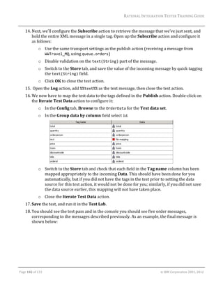 RATIONAL	INTEGRATION	TESTER	TRAINING	GUIDE	
                                                                                                                                                                                                               	
      14. Next,	we’ll	configure	the	Subscribe	action	to	retrieve	the	message	that	we’ve	just	sent,	and	
          hold	the	entire	XML	message	in	a	single	tag.	Open	up	the	Subscribe	action	and	configure	it	
          as	follows:	
                     o Use	the	same	transport	settings	as	the	publish	action	(receiving	a	message	from	
                       WWTravel_MQ,	using	queue.orders)	
                     o Disable	validation	on	the	text(String)	part	of	the	message.	
                     o Switch	to	the	Store	tab,	and	save	the	value	of	the	incoming	message	by	quick	tagging	
                       the	text(String)	field.		
                     o Click	OK	to	close	the	test	action.	
      15. 	Open	the	Log	action,	add	%%text%%	as	the	text	message,	then	close	the	test	action.	
      16. We	now	have	to	map	the	test	data	to	the	tags	defined	in	the	Publish	action.	Double‐click	on	
          the	Iterate	Test	Data	action	to	configure	it:	
                     o In	the	Config	tab,	Browse	to	the	OrderData	for	the	Test	data	set.	
                     o In	the	Group	data	by	column	field	select	id.	




                                                                                                 	
                     o Switch	to	the	Store	tab	and	check	that	each	field	in	the	Tag	name	column	has	been	
                       mapped	appropriately	to	the	incoming	Data.	This	should	have	been	done	for	you	
                       automatically,	but	if	you	did	not	have	the	tags	in	the	test	prior	to	setting	the	data	
                       source	for	this	test	action,	it	would	not	be	done	for	you;	similarly,	if	you	did	not	save	
                       the	data	source	earlier,	this	mapping	will	not	have	taken	place.	
                     o Close	the	Iterate	Test	Data	action.		
      17. Save	the	test,	and	run	it	in	the	Test	Lab.	
      18. You	should	see	the	test	pass	and	in	the	console	you	should	see	five	order	messages,	
          corresponding	to	the	messages	described	previously.	As	an	example,	the	final	message	is	
          shown	below:	




	

Page	102	of	133																																																																																																																																																																				©	IBM	Corporation	2001,	2012	
 