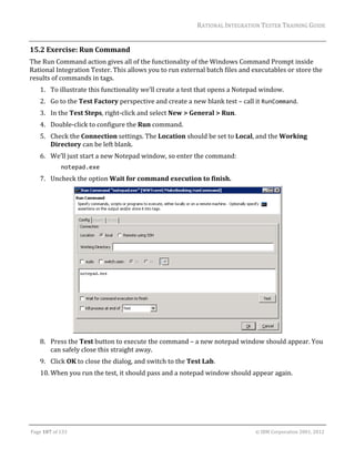 RATIONAL	INTEGRATION	TESTER	TRAINING	GUIDE	
                                                                                                                                                                                                               	
15.2 Exercise:	Run	Command	
The	Run	Command	action	gives	all	of	the	functionality	of	the	Windows	Command	Prompt	inside	
Rational	Integration	Tester.	This	allows	you	to	run	external	batch	files	and	executables	or	store	the	
results	of	commands	in	tags.	
      1. To	illustrate	this	functionality	we’ll	create	a	test	that	opens	a	Notepad	window.	
      2. Go	to	the	Test	Factory	perspective	and	create	a	new	blank	test	–	call	it	RunCommand.	
      3. In	the	Test	Steps,	right‐click	and	select	New	>	General	>	Run.	
      4. Double‐click	to	configure	the	Run	command.	
      5. Check	the	Connection	settings.	The	Location	should	be	set	to	Local,	and	the	Working	
         Directory	can	be	left	blank.	
      6. We’ll	just	start	a	new	Notepad	window,	so	enter	the	command:	
                     notepad.exe                           
      7. Uncheck	the	option	Wait	for	command	execution	to	finish.		




                                                                                  	
      8. Press	the	Test	button	to	execute	the	command	–	a	new	notepad	window	should	appear.	You	
         can	safely	close	this	straight	away.	
      9. Click	OK	to	close	the	dialog,	and	switch	to	the	Test	Lab.	
      10. When	you	run	the	test,	it	should	pass	and	a	notepad	window	should	appear	again.	




	

Page	107	of	133																																																																																																																																																																				©	IBM	Corporation	2001,	2012	
 