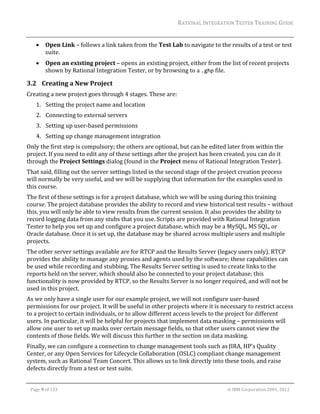 RATIONAL	INTEGRATION	TESTER	TRAINING	GUIDE	
                                                                                                                                                                                                                     	
              Open	Link	–	follows	a	link	taken	from	the	Test	Lab	to	navigate	to	the	results	of	a	test	or	test	
               suite.	
              Open	an	existing	project	–	opens	an	existing	project,	either	from	the	list	of	recent	projects	
               shown	by	Rational	Integration	Tester,	or	by	browsing	to	a	.ghp	file.	

3.2 Creating	a	New	Project	
Creating	a	new	project	goes	through	4	stages.	These	are:	
        1. Setting	the	project	name	and	location	
        2. Connecting	to	external	servers	
        3. Setting	up	user‐based	permissions	
        4. Setting	up	change	management	integration	
Only	the	first	step	is	compulsory;	the	others	are	optional,	but	can	be	edited	later	from	within	the	
project.	If	you	need	to	edit	any	of	these	settings	after	the	project	has	been	created,	you	can	do	it	
through	the	Project	Settings	dialog	(found	in	the	Project	menu	of	Rational	Integration	Tester).	
That	said,	filling	out	the	server	settings	listed	in	the	second	stage	of	the	project	creation	process	
will	normally	be	very	useful,	and	we	will	be	supplying	that	information	for	the	examples	used	in	
this	course.		
The	first	of	these	settings	is	for	a	project	database,	which	we	will	be	using	during	this	training	
course.	The	project	database	provides	the	ability	to	record	and	view	historical	test	results	–	without	
this,	you	will	only	be	able	to	view	results	from	the	current	session.	It	also	provides	the	ability	to	
record	logging	data	from	any	stubs	that	you	use.	Scripts	are	provided	with	Rational	Integration	
Tester	to	help	you	set	up	and	configure	a	project	database,	which	may	be	a	MySQL,	MS	SQL,	or	
Oracle	database.	Once	it	is	set	up,	the	database	may	be	shared	across	multiple	users	and	multiple	
projects.	
The	other	server	settings	available	are	for	RTCP	and	the	Results	Server	(legacy	users	only).	RTCP	
provides	the	ability	to	manage	any	proxies	and	agents	used	by	the	software;	these	capabilities	can	
be	used	while	recording	and	stubbing.	The	Results	Server	setting	is	used	to	create	links	to	the	
reports	held	on	the	server,	which	should	also	be	connected	to	your	project	database;	this	
functionality	is	now	provided	by	RTCP,	so	the	Results	Server	is	no	longer	required,	and	will	not	be	
used	in	this	project.	
As	we	only	have	a	single	user	for	our	example	project,	we	will	not	configure	user‐based	
permissions	for	our	project.	It	will	be	useful	in	other	projects	where	it	is	necessary	to	restrict	access	
to	a	project	to	certain	individuals,	or	to	allow	different	access	levels	to	the	project	for	different	
users.	In	particular,	it	will	be	helpful	for	projects	that	implement	data	masking	–	permissions	will	
allow	one	user	to	set	up	masks	over	certain	message	fields,	so	that	other	users	cannot	view	the	
contents	of	those	fields.	We	will	discuss	this	further	in	the	section	on	data	masking.	
Finally,	we	can	configure	a	connection	to	change	management	tools	such	as	JIRA,	HP’s	Quality	
Center,	or	any	Open	Services	for	Lifecycle	Collaboration	(OSLC)	compliant	change	management	
system,	such	as	Rational	Team	Concert.	This	allows	us	to	link	directly	into	these	tools,	and	raise	
defects	directly	from	a	test	or	test	suite.		
	

    Page	9	of	133																																																																																																																																																																				©	IBM	Corporation	2001,	2012	
 
