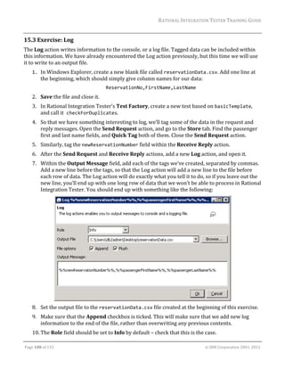 RATIONAL	INTEGRATION	TESTER	TRAINING	GUIDE	
                                                                                                                                                                                                               	
15.3 Exercise:	Log	
The	Log	action	writes	information	to	the	console,	or	a	log	file.	Tagged	data	can	be	included	within	
this	information.	We	have	already	encountered	the	Log	action	previously,	but	this	time	we	will	use	
it	to	write	to	an	output	file.	
      1. In	Windows	Explorer,	create	a	new	blank	file	called	reservationData.csv.	Add	one	line	at	
         the	beginning,	which	should	simply	give	column	names	for	our	data: 
                                                                       ReservationNo,FirstName,LastName 
      2. Save	the	file	and	close	it.	
      3. In	Rational	Integration	Tester’s	Test	Factory,	create	a	new	test	based	on	basicTemplate,	
         and	call	it checkForDuplicates.	
      4. So	that	we	have	something	interesting	to	log,	we’ll	tag	some	of	the	data	in	the	request	and	
         reply	messages.	Open	the	Send	Request	action,	and	go	to	the	Store	tab.	Find	the	passenger	
         first	and	last	name	fields,	and	Quick	Tag	both	of	them.	Close	the	Send	Request	action.	
      5. Similarly,	tag	the	newReservationNumber	field	within	the	Receive	Reply	action.	
      6. After	the	Send	Request	and	Receive	Reply	actions,	add	a	new	Log	action,	and	open	it.	
      7. Within	the	Output	Message	field,	add	each	of	the	tags	we’ve	created,	separated	by	commas.	
         Add	a	new	line	before	the	tags,	so	that	the	Log	action	will	add	a	new	line	to	the	file	before	
         each	row	of	data.	The	Log	action	will	do	exactly	what	you	tell	it	to	do,	so	if	you	leave	out	the	
         new	line,	you’ll	end	up	with	one	long	row	of	data	that	we	won’t	be	able	to	process	in	Rational	
         Integration	Tester.	You	should	end	up	with	something	like	the	following:	




                                                                                           			
      8. Set	the	output	file	to	the	reservationData.csv	file	created	at	the	beginning	of	this	exercise.	
      9. Make	sure	that	the	Append	checkbox	is	ticked.	This	will	make	sure	that	we	add	new	log	
         information	to	the	end	of	the	file,	rather	than	overwriting	any	previous	contents.	
      10. The	Role	field	should	be	set	to	Info	by	default	–	check	that	this	is	the	case.	
	

Page	108	of	133																																																																																																																																																																				©	IBM	Corporation	2001,	2012	
 
