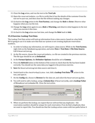 RATIONAL	INTEGRATION	TESTER	TRAINING	GUIDE	
                                                                                                                                                                                                               	
      11. Close	the	Log	action,	and	run	the	test	in	the	Test	Lab.	
      12. Open	the	reservationData.csv	file	to	verify	that	it	has	the	details	of	the	customer	from	the	
          test	we’ve	just	run,	and	then	close	the	file	without	making	any	changes.	
      13. Go	back	to	the	Log	action	in	the	Test	Factory,	and	change	the	Role	to	Error.	Observe	what	
          happens	when	you	run	the	test.	
      14. Change	the	Log	action	again	to	use	a	Role	of	Warning,	and	observe	what	happens	to	the	test	
          when	you	execute	it	this	time.	
      15. Go	back	to	the	Log	action	one	last	time,	and	change	the	Role	back	to	Info.	

15.4 Exercise:	Lookup	Test	Data	
The	Lookup	Test	Data	action	will	look	up	information	from	a	data	source,	based	on	a	key	field.	
We’re	going	to	use	it	to	make	sure	that	that	our	system	is	not	creating	duplicate	reservation	
numbers.	
      1. In	order	to	lookup	any	information,	we	will	require	a	data	source.	While	in	the	Test	Factory,	
         right	click	on	the	MakeBooking	operation,	and	select	New	>	Test	Data	>	File	Data	Source.	
         Call	it	ReservationLog.	
      2. As	the	file	source,	choose	the	reservationData.csv	file	we	created	in	the	previous	exercise.	
         The	file	type	should	be	set	as	Delimited.	
      3. In	the	Format	Options,	the	Delimiter	Options	should	be	set	to	Comma.	
      4. Press	the	Refresh	button	at	the	bottom	of	the	screen	to	check	that	the	file	has	been	loaded	
         correctly.	You	should	see	the	same	data	you	logged	in	the	previous	exercise.		
      5. Save	the	ReservationLog	test	data	source	and	close	it.	

      6. Switch	back	to	the	checkForDuplicates test.	Add	a	Lookup	Test	Data	                                                                                               	action	to	the	
         test,	and	open	it.	
      7. On	the	Config	tab,	choose	to	Browse	for	the	data	set,	and	select	the	ReservationLog	data.	
      8. You	will	need	to	add	a	lookup,	using	a	Column	Key	of	ReservationNo,	and	a	Lookup	Value	
         of	%%newReservationNumber%%	.	Close	the	test	action.	




                                                                                                                                                                                                 	
      9. When	we	perform	this	lookup,	we	expect	that	we	will	not	find	any	duplicates	–	the	
         reservation	numbers	should	be	unique	for	each	reservation.	If	we	do	find	a	duplicate,	then	
         we	want	to	report	this.	You	should	see	that	the	Lookup	action	comes	with	two	paths	below	it	


	

Page	109	of	133																																																																																																																																																																				©	IBM	Corporation	2001,	2012	
 