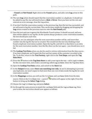 RATIONAL	INTEGRATION	TESTER	TRAINING	GUIDE	
                                                                                                                                                                                                               	
             –	Found	and	Not	Found.	Right	click	on	the	Found	option,	and	add	a	new	Log	action	to	this	
             path.	
      10. The	new	Log	action	should	report	that	the	reservation	number	is	a	duplicate.	It	should	not	
          be	added	to	any	file,	but	will	need	to	have	a	Role	of	Error.	Once	you	have	set	the	role	and	
          entered	an	error	message,	close	the	Log	action.	
      11. If	we	don’t	find	the	reservation	number	in	the	previous	log,	then	the	test	has	succeeded,	and	
          we	will	want	to	log	the	current	data.	This	can	be	done	simply	by	dragging	and	dropping	the	
          Log	action	created	in	the	previous	exercise	onto	the	Not	Found	path.	
      12. Save	the	test	and	run	it	against	the	Worldwide	Travel	system.	It	should	succeed,	and	new	
          data	will	be	added	to	our	log	file.	As	the	system	always	produces	a	new	reservation	number,	
          the	test	should	pass	each	time.	
      13. However,	we	can	anticipate	what	the	next	reservation	number	will	be,	and	insert	that	
          number	into	the	log	file	that	we’ve	created.	This	would	fool	the	test	into	thinking	it	had	
          found	a	duplicate	reservation	number.	Open	the	log	file,	and	edit	it	so	that	there	is	an	entry	
          for	the	next	reservation	number.	Save	the	file,	then	run	the	test	again	–	you	should	now	see	it	
          fail.	
      14. The	Lookup	Test	Data	action	can	also	be	used	to	retrieve	information	from	the	data	source.	
          If	we	find	a	duplicate,	we’ll	report	the	first	and	last	names	of	the	customer	recorded	in	the	
          file.	To	do	this,	return	to	the	Test	Factory,	right	click	in	the	Test	Steps,	and	open	the	Tag	
          Data	Store.	
      15. Press	the	 	button	in	the	Tag	Data	Store	to	add	a	new	tag	to	the	test	–	call	it	logFirstName.	
          Do	this	one	more	time,	and	create	a	second	tag	called	logLastName.	Close	the	Tag	Data	Store.	
      16. Open	the	Lookup	Test	Data	action,	and	switch	to	the	Store	tab.		
      17. In	the	Output	format,	select	Store	one	matching	row	only.	As	we’re	attempting	to	prevent	
          any	duplicates,	we	won’t	expect	to	find	more	than	one	row	of	data	inside	the	log	file	for	each	
          reservation	number.	
      18. In	the	Mappings	section,	you	will	see	the	FirstName	and	LastName	fields	from	the	data	
             source.	Click	on	the	FirstName	row	–	a	pencil	                                                          	button	will	appear	at	the	right.	Press	this	
             button	to	bring	up	the	Select	Tags	dialog.	
      19. Choose	the	logFirstName	tag,	and	press	Select.	
      20. Go	through	the	same	process	to	match	the	LastName	field	and	the	logLastName	tag.	Once	
          you’re	done,	the	test	action	should	now	appear	as	follows:	




	

Page	110	of	133																																																																																																																																																																				©	IBM	Corporation	2001,	2012	
 
