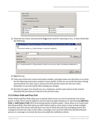 RATIONAL	INTEGRATION	TESTER	TRAINING	GUIDE	
                                                                                                                                                                                                               	




                                                                                         	
      21. Close	the	test	action,	and	amend	the	Log	action	used	for	reporting	errors,	so	that	it	looks	like	
          the	following:	




                                                                                                                                                                                            	
      22. Save	the	test.	
      23. Take	note	of	the	most	recent	reservation	number,	and	again	make	sure	that	there	is	an	entry	
          for	the	following	reservation	number	in	your	log	file.	So	that	we	can	verify	that	data	is	being	
          extracted	from	our	data	source,	choose	new	first	and	last	names	for	this	new	entry.	
          Remember	to	save	the	log	file	after	making	any	changes.	
      24. Run	the	test	again.	You	should	now	see	a	duplicate,	and	the	name	shown	in	the	console	
          should	be	the	one	that	you	entered	in	the	previous	step.	

15.5 Failure	Path	and	Pass/Fail	
Failure	Paths	and	Pass	Paths	allow	you	to	specify	what	occurs	in	a	test	if	a	particular	test	action	
passes	or	fails.	These	may	be	added	to	any	test	action	by	right	clicking	on	it,	and	selecting	Add	Pass	
Path	or	Add	Failure	Path.	We’ll	be	focusing	mainly	on	failure	paths	–	these	allow	us	to	create	tests	
that	fail	gracefully.	Note	that	when	you	add	a	failure	path	to	a	test	action,	it	may	include	multiple	
branches;	most	test	actions	will	only	have	one	way	in	which	they	fail,	but	messaging	actions	(for	
example)	can	have	two	ways	to	fail:	either	a	message	is	not	received	within	the	specified	timeout	
period,	or	a	message	is	received,	but	does	not	satisfy	the	validation	criteria.	
	

Page	111	of	133																																																																																																																																																																				©	IBM	Corporation	2001,	2012	
 