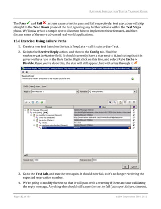 RATIONAL	INTEGRATION	TESTER	TRAINING	GUIDE	
                                                                                                                                                                                                               	

The	Pass	 and	Fail	 		actions	cause	a	test	to	pass	and	fail	respectively;	test	execution	will	skip	
straight	to	the	Tear	Down	phase	of	the	test,	ignoring	any	further	actions	within	the	Test	Steps	
phase.	We’ll	now	create	a	simple	test	to	illustrate	how	to	implement	these	features,	and	then	
discuss	some	of	the	more	advanced	real	world	applications.	

15.6 Exercise:	Using	Failure	Paths	
      1. Create	a	new	test	based	on	the	basicTemplate	–	call	it	subscriberTest.	
      2. Go	into	the	Receive	Reply	action,	and	then	to	the	Config	tab.	Find	the	
         newReservationNumber	field.	It	should	currently	have	a	star	next	to	it,	indicating	that	it	is	
         governed	by	a	rule	in	the	Rule	Cache.	Right	click	on	this	line,	and	select	Rule	Cache	>	
         Disable.	Once	you’ve	done	this,	the	star	will	still	appear,	but	with	a	line	through	it:	 	




                                                                                                      	
      3. Go	to	the	Test	Lab,	and	run	the	test	again.	It	should	now	fail,	as	it’s	no	longer	receiving	the	
         expected	reservation	number.	
      4. We’re	going	to	modify	the	test	so	that	it	will	pass	with	a	warning	if	there	an	issue	validating	
         the	reply	message.	Anything	else	should	still	cause	the	test	to	fail	(transport	failure,	timeout,	
	

Page	112	of	133																																																																																																																																																																				©	IBM	Corporation	2001,	2012	
 