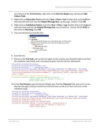 RATIONAL	INTEGRATION	TESTER	TRAINING	GUIDE	
                                                                                                                                                                                                               	
             etc).	Return	to	the	Test	Factory,	right	click	on	the	Receive	Reply	step,	and	choose	Add	
             Failure	Path.	
      5. Right	click	on	Subscriber	Error	and	select	New	>	Flow	>	Fail.	Double	click	on	the	Fail	test	
         step	and	add	some	text	into	the	Output	Message	box,	e.g.	Message timeout.	Click	OK.	
      6. Right	click	on	Validation	Failure	and	select	New	>	Flow	>	Log.	Double	click	on	the	Log	test	
         step	and	some	text	into	the	Output	Message	box,	e.g.	Validation failed.	Set	the	Role	of	
         the	action	to	Warning.	Click	OK.	
      7. Your	test	should	now	look	like	this:	




                                              	                                                                                                                 	
      8. Save	the	test.	
      9. Return	to	the	Test	Lab,	and	run	the	test	again.	In	the	console,	you	should	be	able	to	see	that	
         the	validation	step	failed,	and	a	warning	was	given,	but	the	test	has	still	passed:	




                                                                                                        	
      10. In	the	Test	Factory,	open	the	Receive	Reply	step.	Find	the	Timeout	field,	and	set	it	to	5	ms.	
          Run	the	test	again,	and	you	should	see	it	fail	this	time,	as	the	error	does	not	occur	at	the	
          validation	stage.	




       	                                                                                                                                                                                               	
                                                                                                       	


	

Page	113	of	133																																																																																																																																																																				©	IBM	Corporation	2001,	2012	
 