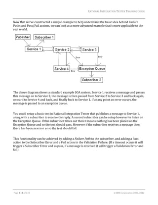 RATIONAL	INTEGRATION	TESTER	TRAINING	GUIDE	
                                                                                                                                                                                                               	
Now	that	we’ve	constructed	a	simple	example	to	help	understand	the	basic	idea	behind	Failure	
Paths	and	Pass/Fail	actions,	we	can	look	at	a	more	advanced	example	that’s	more	applicable	to	the	
real	world.	




	                                                                                     	
The	above	diagram	shows	a	standard	example	SOA	system.	Service	1	receives	a	message	and	passes	
this	message	on	to	Service	2,	the	message	is	then	passed	from	Service	2	to	Service	3	and	back	again,	
onward	to	Service	4	and	back,	and	finally	back	to	Service	1.	If	at	any	point	an	error	occurs,	the	
message	is	passed	to	an	exception	queue.	
	
You	could	setup	a	basic	test	in	Rational	Integration	Tester	that	publishes	a	message	to	Service	1,	
along	with	a	subscriber	to	receive	the	reply.	A	second	subscriber	can	be	setup	however	to	listen	on	
the	Exception	Queue.	If	this	subscriber	times	out	then	it	means	nothing	has	been	placed	on	the	
Exception	Queue	and	so	the	test	should	pass.	However	if	the	subscriber	receives	a	message	then	
there	has	been	an	error	as	so	the	test	should	fail.	
	
This	functionality	can	be	achieved	by	adding	a	Failure	Path	to	the	subscriber,	and	adding	a	Pass	
action	to	the	Subscriber	Error	and	a	Fail	action	to	the	Validation	Failure.	(If	a	timeout	occurs	it	will	
trigger	a	Subscriber	Error	and	so	pass,	if	a	message	is	received	it	will	trigger	a	Validation	Error	and	
fail)	




	

Page	114	of	133																																																																																																																																																																				©	IBM	Corporation	2001,	2012	
 