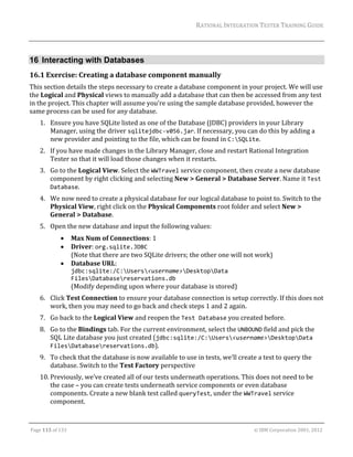 RATIONAL	INTEGRATION	TESTER	TRAINING	GUIDE	
                                                                                                                                                                                                               	


16 Interacting with Databases
16.1 Exercise:	Creating	a	database	component	manually	
This	section	details	the	steps	necessary	to	create	a	database	component	in	your	project.	We	will	use	
the	Logical	and	Physical	views	to	manually	add	a	database	that	can	then	be	accessed	from	any	test	
in	the	project.	This	chapter	will	assume	you’re	using	the	sample	database	provided,	however	the	
same	process	can	be	used	for	any	database.	
      1. Ensure	you	have	SQLite	listed	as	one	of	the	Database	(JDBC)	providers	in	your	Library	
         Manager,	using	the	driver	sqlitejdbc‐v056.jar.	If	necessary,	you	can	do	this	by	adding	a	
         new	provider	and	pointing	to	the	file,	which	can	be	found	in	C:SQLite.	
      2. If	you	have	made	changes	in	the	Library	Manager,	close	and	restart	Rational	Integration	
         Tester	so	that	it	will	load	those	changes	when	it	restarts.	
      3. Go	to	the	Logical	View.	Select	the	WWTravel	service	component,	then	create	a	new	database	
         component	by	right	clicking	and	selecting	New	>	General	>	Database	Server.	Name	it	Test 
         Database.	
      4. We	now	need	to	create	a	physical	database	for	our	logical	database	to	point	to.	Switch	to	the	
         Physical	View,	right	click	on	the	Physical	Components	root	folder	and	select	New	>	
         General	>	Database.	
      5. Open	the	new	database	and	input	the	following	values:	
                           Max	Num	of	Connections:	1	
                           Driver:	org.sqlite.JDBC  
                            (Note	that	there	are	two	SQLite	drivers;	the	other	one	will	not	work)	
                           Database	URL:		
                            jdbc:sqlite:/C:Users<username>DesktopData 
                            FilesDatabasereservations.db		
                            (Modify	depending	upon	where	your	database	is	stored)	
      6. Click	Test	Connection	to	ensure	your	database	connection	is	setup	correctly.	If	this	does	not	
         work,	then	you	may	need	to	go	back	and	check	steps	1	and	2	again.		
      7. Go	back	to	the	Logical	View	and	reopen	the	Test Database	you	created	before.	
      8. Go	to	the	Bindings	tab.	For	the	current	environment,	select	the	UNBOUND	field	and	pick	the	
         SQL	Lite	database	you	just	created	(jdbc:sqlite:/C:Users<username>DesktopData 
         FilesDatabasereservations.db).	
      9. To	check	that	the	database	is	now	available	to	use	in	tests,	we’ll	create	a	test	to	query	the	
         database.	Switch	to	the	Test	Factory	perspective	
      10. Previously,	we’ve	created	all	of	our	tests	underneath	operations.	This	does	not	need	to	be	
          the	case	–	you	can	create	tests	underneath	service	components	or	even	database	
          components.	Create	a	new	blank	test	called	queryTest,	under	the	WWTravel	service	
          component.	

	

Page	115	of	133																																																																																																																																																																				©	IBM	Corporation	2001,	2012	
 