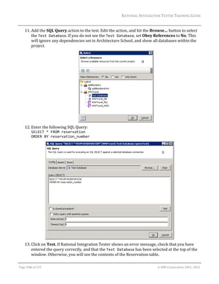 RATIONAL	INTEGRATION	TESTER	TRAINING	GUIDE	
                                                                                                                                                                                                               	
      11. Add	the	SQL	Query	action	to	the	test.	Edit	the	action,	and	hit	the	Browse…	button	to	select	
          the	Test Database.	If	you	do	not	see	the	Test Database,	set	Obey	References	to	No.	This	
          will	ignore	any	dependencies	set	in	Architecture	School,	and	show	all	databases	within	the	
          project.	




                                                                                                                                                         	
      12. Enter	the	following	SQL	Query:		
             SELECT * FROM reservation  
             ORDER BY reservation_number		




                                                                                        		
      13. Click	on	Test.	If	Rational	Integration	Tester	shows	an	error	message,	check	that	you	have	
          entered	the	query	correctly,	and	that	the	Test Database	has	been	selected	at	the	top	of	the	
          window.	Otherwise,	you	will	see	the	contents	of	the	Reservation	table.	
	

Page	116	of	133																																																																																																																																																																				©	IBM	Corporation	2001,	2012	
 
