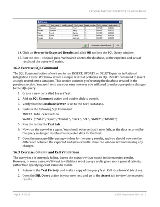 RATIONAL	INTEGRATION	TESTER	TRAINING	GUIDE	
                                                                                                                                                                                                               	




                                                                                  	
      14. Click	on	Overwrite	Expected	Results	and	click	OK	to	close	the	SQL	Query	window.		
      15. Run	the	test	–	it	should	pass.	We	haven’t	altered	the	database,	so	the	expected	and	actual	
          results	of	the	query	will	match.		

16.2 Exercise:	SQL	Command	
The	SQL	Command	action	allows	you	to	run	INSERT,	UPDATE	or	DELETE	queries	in	Rational	
Integration	Tester.	We’ll	now	create	a	simple	test	that	performs	an	SQL	INSERT	command	to	insert	
a	single	record	into	a	database.	This	section	assumes	you’re	using	the	database	created	in	the	
previous	section.	You	are	free	to	use	your	own	however	you	will	need	to	make	appropriate	changes	
to	the	SQL	query.	
      1. Create	a	new	test	called	InsertTest	
      2. Add	an	SQL	Command	action	and	double	click	to	open	it.	
      3. Verify	that	the	Database	Server	is	set	to	the	Test Database.	
      4. Paste	in	the	following	SQL	Command:	
             INSERT into reservation 
             VALUES ("Male","Lyon","Thomas","Jack","21","WW007","A05006") 
      5. Run	the	test	in	the	Test	Lab.		
      6. Now	run	the	queryTest	again.	You	should	observe	that	it	now	fails,	as	the	data	returned	by	
         the	query	no	longer	matches	the	expected	data	for	that	test.	
      7. Open	the	message	differencing	window	for	the	query	results,	and	you	should	now	see	the	
         difference	between	the	expected	and	actual	results.	Close	the	window	without	making	any	
         changes.	

16.3 Exercise:	Column	and	Cell	Validations	
The	queryTest	is	currently	failing,	due	to	the	extra	row	that	wasn’t	in	the	expected	results.	
However,	in	some	cases,	we’ll	want	to	validate	a	set	of	query	results	given	more	general	criteria,	
rather	than	specifying	exact	values	to	match.	
      1. Return	to	the	Test	Factory,	and	make	a	copy	of	the	queryTest.	Call	it	columnValidations.	
      2. Open	the	SQL	Query	action	in	your	new	test,	and	go	to	the	Assert	tab	to	view	the	expected	
         results.	


	

Page	117	of	133																																																																																																																																																																				©	IBM	Corporation	2001,	2012	
 