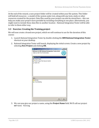 RATIONAL	INTEGRATION	TESTER	TRAINING	GUIDE	
                                                                                                                                                                                                                      	
At	the	end	of	the	wizard,	a	new	project	folder	will	be	created	within	your	file	system.	This	folder	
will	hold	all	resources	–	a	model	of	the	system	under	test,	along	with	any	tests,	stubs	or	other	
resources	created	for	the	project.	Data	files	used	by	your	project	can	also	be	stored	here	–	this	can	
help	you	make	your	project	more	portable	by	including	everything	in	one	place.	Alternatively,	you	
might	want	to	include	those	data	files	in	another	location	–	Rational	Integration	Tester	will	be	able	
to	refer	to	them	either	way.		

3.3 Exercise:	Creating	the	Training	project	
We	will	now	create	a	brand	new	project,	which	we	will	continue	to	use	for	the	duration	of	this	
course:	
         1. Launch	Rational	Integration	Tester	by	double‐clicking	the	IBM	Rational	Integration	Tester	
            shortcut	on	your	desktop.	
         2. Rational	Integration	Tester	will	launch,	displaying	the	initial	screen.	Create	a	new	project	by	
            selecting	New	Project	and	clicking	OK.	




                                                                          	
         3. We	can	now	give	our	project	a	name,	using	the	Project	Name	field.	We’ll	call	our	project	
            WWTravel Testing.	




	

    Page	10	of	133																																																																																																																																																																				©	IBM	Corporation	2001,	2012	
 