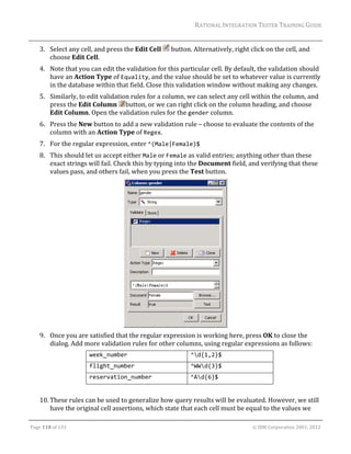 RATIONAL	INTEGRATION	TESTER	TRAINING	GUIDE	
                                                                                                                                                                                                               	
      3. Select	any	cell,	and	press	the	Edit	Cell	 	button.	Alternatively,	right	click	on	the	cell,	and	
         choose	Edit	Cell.	
      4. Note	that	you	can	edit	the	validation	for	this	particular	cell.	By	default,	the	validation	should	
         have	an	Action	Type	of	Equality,	and	the	value	should	be	set	to	whatever	value	is	currently	
         in	the	database	within	that	field.	Close	this	validation	window	without	making	any	changes.	
      5. Similarly,	to	edit	validation	rules	for	a	column,	we	can	select	any	cell	within	the	column,	and	
         press	the	Edit	Column	 button,	or	we	can	right	click	on	the	column	heading,	and	choose	
         Edit	Column.	Open	the	validation	rules	for	the	gender	column.	
      6. Press	the	New	button	to	add	a	new	validation	rule	–	choose	to	evaluate	the	contents	of	the	
         column	with	an	Action	Type	of	Regex.	
      7. For	the	regular	expression,	enter	^(Male|Female)$	
      8. This	should	let	us	accept	either	Male	or	Female	as	valid	entries;	anything	other	than	these	
         exact	strings	will	fail.	Check	this	by	typing	into	the	Document	field,	and	verifying	that	these	
         values	pass,	and	others	fail,	when	you	press	the	Test	button.	




                                                                      	
      9. Once	you	are	satisfied	that	the	regular	expression	is	working	here,	press	OK	to	close	the	
         dialog.	Add	more	validation	rules	for	other	columns,	using	regular	expressions	as	follows:	
                                          week_number                                                             ^d{1,2}$ 
                                          flight_number                                                           ^WWd{3}$ 
                                          reservation_number                                                      ^Ad{6}$ 
      	
      10. These	rules	can	be	used	to	generalize	how	query	results	will	be	evaluated.	However,	we	still	
          have	the	original	cell	assertions,	which	state	that	each	cell	must	be	equal	to	the	values	we	
	

Page	118	of	133																																																																																																																																																																				©	IBM	Corporation	2001,	2012	
 
