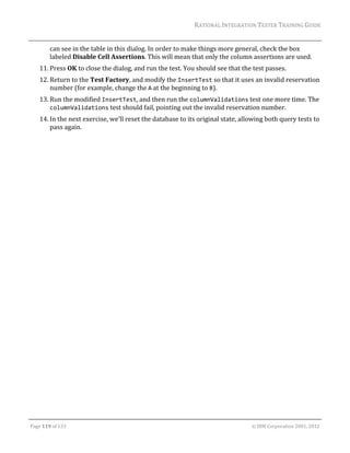 RATIONAL	INTEGRATION	TESTER	TRAINING	GUIDE	
                                                                                                                                                                                                               	
             can	see	in	the	table	in	this	dialog.	In	order	to	make	things	more	general,	check	the	box	
             labeled	Disable	Cell	Assertions.	This	will	mean	that	only	the	column	assertions	are	used.	
      11. Press	OK	to	close	the	dialog,	and	run	the	test.	You	should	see	that	the	test	passes.	
      12. Return	to	the	Test	Factory,	and	modify	the	InsertTest	so	that	it	uses	an	invalid	reservation	
          number	(for	example,	change	the	A	at	the	beginning	to	B).	
      13. Run	the	modified	InsertTest,	and	then	run	the	columnValidations	test	one	more	time.	The	
          columnValidations	test	should	fail,	pointing	out	the	invalid	reservation	number.	
      14. In	the	next	exercise,	we’ll	reset	the	database	to	its	original	state,	allowing	both	query	tests	to	
          pass	again.	
	




	

Page	119	of	133																																																																																																																																																																				©	IBM	Corporation	2001,	2012	
 