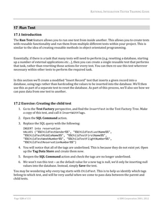 RATIONAL	INTEGRATION	TESTER	TRAINING	GUIDE	
                                                                                                                                                                                                               	


17 Run Test
17.1 Introduction	
The	Run	Test	feature	allows	you	to	run	one	test	from	inside	another.	This	allows	you	to	create	tests	
with	reusable	functionality	and	run	them	from	multiple	different	tests	within	your	project.	This	is	
similar	to	the	idea	of	creating	reusable	methods	in	object	orientated	programming.	
	
Essentially,	if	there	is	a	task	that	many	tests	will	need	to	perform	(e.g.	resetting	a	database,	starting	
up	a	number	of	external	applications	etc…),	then	you	can	create	a	single	reusable	test	that	performs	
that	task,	rather	than	rewriting	those	actions	for	every	test.	You	can	then	re‐use	this	test	wherever	
necessary	within	other	tests	to	perform	the	required	task.	
		
In	this	section	we’ll	create	a	modified	“Insert	Record”	test	that	inserts	a	given	record	into	a	
database,	using	tags	rather	than	hardcoding	the	values	to	be	inserted	into	the	database.	We’ll	then	
use	this	as	part	of	a	separate	test	to	reset	the	database.	As	part	of	this	process,	we’ll	also	see	how	we	
can	pass	data	from	one	test	to	another.	
		

17.2 Exercise:	Creating	the	child	test	
      1. Go	to	the	Test	Factory	perspective,	and	find	the	InsertTest	in	the	Test	Factory	Tree.	Make	
         a	copy	of	this	test,	and	call	it	InsertWithTags.	
      2. Open	the	SQL	Command	action.	
      3. Replace	the	SQL	query	with	the	following:	
             INSERT into reservation 
             VALUES ("%%ChildTestGender%%", "%%ChildTestLastName%%", 
             "%%ChildTestMiddleName%%", "%%ChildTestFirstName%%", 
             "%%ChildTestWeekNumber%%", "%%ChildTestFlightNumber%%", 
             "%%ChildTestReservationNumber%%") 
      4. You	will	notice	that	all	of	the	tags	are	underlined.	This	is	because	they	do	not	exist	yet.	Open	
         up	the	Tag	Data	Store	and	create	them	now.		
      5. Reopen	the	SQL	Command	action	and	check	the	tags	are	no	longer	underlined.	
      6. We	won’t	run	this	test	–	as	the	default	value	for	a	new	tag	is	null,	we’d	only	be	inserting	null	
         values	into	the	database.	Instead,	simply	Save	the	test.	
You	may	be	wondering	why	every	tag	starts	with	ChildTest.	This	is	to	help	us	identify	which	tags	
belong	to	which	test,	and	will	be	very	useful	when	we	come	to	pass	data	between	the	parent	and	
child	tests.	



	

Page	120	of	133																																																																																																																																																																				©	IBM	Corporation	2001,	2012	
 
