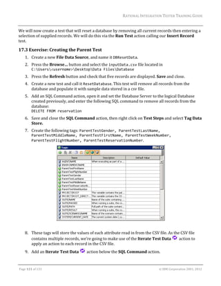 RATIONAL	INTEGRATION	TESTER	TRAINING	GUIDE	
                                                                                                                                                                                                               	
We	will	now	create	a	test	that	will	reset	a	database	by	removing	all	current	records	then	entering	a	
selection	of	supplied	records.	We	will	do	this	via	the	Run	Test	action	calling	our	Insert	Record	
test.	

17.3 Exercise:	Creating	the	Parent	Test	
      1. Create	a	new	File	Data	Source,	and	name	it	DBResetData.	
      2. Press	the	Browse…	button	and	select	the	inputData.csv	file	located	in	
         C:Users<username>DesktopData FilesDatabase	
      3. Press	the	Refresh	button	and	check	that	five	records	are	displayed.	Save	and	close.	
      4. Create	a	new	test	and	call	it	ResetDatabase.	This	test	will	remove	all	records	from	the	
         database	and	populate	it	with	sample	data	stored	in	a	csv	file.	
      5. Add	an	SQL	Command	action,	open	it	and	set	the	Database	Server	to	the	logical	Database	
         created	previously,	and	enter	the	following	SQL	command	to	remove	all	records	from	the	
         database:	
         DELETE FROM reservation	
      6. Save	and	close	the	SQL	Command	action,	then	right	click	on	Test	Steps	and	select	Tag	Data	
         Store.	
      7. Create	the	following	tags:	ParentTestGender, ParentTestLastName, 
             ParentTestMiddleName, ParentTestFirstName, ParentTestWeekNumber, 
             ParentTestFlightNumber, ParentTestReservationNumber.	




                                                                                                                                                                    	
                                                                                                       	
      8. These	tags	will	store	the	values	of	each	attribute	read	in	from	the	CSV	file.	As	the	CSV	file	
         contains	multiple	records,	we’re	going	to	make	use	of	the	Iterate	Test	Data	 	action	to	
         apply	an	action	to	each	record	in	the	CSV	file.	
      9. Add	an	Iterate	Test	Data	                                         	action	below	the	SQL	Command	action.	

	

Page	121	of	133																																																																																																																																																																				©	IBM	Corporation	2001,	2012	
 