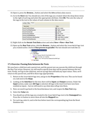 RATIONAL	INTEGRATION	TESTER	TRAINING	GUIDE	
                                                                                                                                                                                                               	
      10. Open	it,	press	the	Browse…	button	and	select	the	DBResetData	data	source.	
      11. Go	to	the	Store	tab.	You	should	see	a	list	of	the	tags	you	created.	Select	the	drop	down	menu	
          to	the	right	of	each	tag	and	select	the	appropriate	attribute.	Click	OK.	This	sets	the	value	of	
          the	tags	in	the	test	to	the	values	of	each	column	in	the	data	source.	




                                                                                  	
      12. Right	click	on	the	Iterate	Test	Data	action	and	select	New	>	Flow	>	Run	Test.	
      13. Open	up	the	Run	Test	action,	click	the	Browse…	button	and	select	the	InsertWithTags	test	
          you	created	earlier.	Uncheck	Run	process	in	parallel.	The	test	should	now	look	like	so:	




                                                                                                                                                   	
17.4 Exercise:	Passing	Data	between	the	Tests	
We	now	have	a	child	test	and	a	parent	test,	and	the	parent	test	can	execute	the	child	test	through	
the	Run	Test	action.	However,	we	still	need	to	specify	how	data	will	be	passed	between	the	two	
tests.	Firstly,	we’ll	go	to	the	child	test,	and	set	up	tags	that	will	hold	any	input	values.	Then,	we’ll	
return	to	the	parent	test,	and	fill	in	those	tags	appropriately.	
      1. Return	to	the	InsertWithTags	test,	and	go	to	the	Properties	of	the	test.	This	can	be	found	
         on	a	tab	next	to	the	Steps.	
      2. Looking	at	the	Interface	for	the	test,	there	will	be	Input	and	Output	sections.	Under	the	
         Input	section,	make	sure	All	Tags	is	selected.	All	tags	in	the	insert	test	have	now	been	
         enabled	as	inputs	–	but	we	still	need	to	say	what	data	will	go	into	them.	
      3. Next,	we	need	to	go	back	to	the	ResetDatabase	test,	and	reopen	the	Run	Test	step.	
      4. Select	the	Value	tab.		
      5. You	should	see	all	the	tags	you	created	in	the	InsertWithTags	test	in	the	Unmapped	box.	
         Press	the	<<	button	to	move	them	all	into	the	Mapped	box.	
      6. For	each	tag,	select	it,	and	in	the	box	below	insert	the	corresponding	tag	from	the	Reset	
         Database	test.	


	

Page	122	of	133																																																																																																																																																																				©	IBM	Corporation	2001,	2012	
 