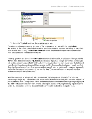 RATIONAL	INTEGRATION	TESTER	TRAINING	GUIDE	
                                                                                                                                                                                                               	




                                                                                                                                                                           	
      7. Go	to	the	Test	Lab,	and	run	the	ResetDatabase	test.	
The	ResetDatabase	test	runs	an	iteration	of	the	InsertWithTags	test	with	the	tags	in	Insert	
Record	set	to	the	values	specified	in	the	Reset	Database	test	(which	are	set	according	to	the	values	
read	in	from	the	CSV	file).	The	Iterate	Test	Data	action	is	used	to	run	the	Insert	Record	sub	test	
once	for	each	record	stored	in	the	test	data.	
	
You	may	question	the	need	to	use	a	Run	Test	action	in	this	situation,	as	you	could	simply	have	the	
Iterate	Test	Data	action	run	a	SQL	Command	directly.	If	you	had	a	single	parent	test	and	a	single	
sub	test	then	this	would	probably	be	true.	However	imagine	that	you	have	many	tests	that	all	insert	
records	into	the	database.	You	could	have	a	separate	SQL	Command	action	in	every	single	one,	but	
if	the	database	changes	(e.g.	a	field	is	removed)	then	you’ll	have	to	go	through	every	test	separately	
and	make	the	appropriate	changes.	If	you	use	the	Run	Test	feature	however,	you	only	need	to	
make	the	change	in	a	single	sub	test.		
	
Another	advantage	of	using	a	sub	test	can	be	seen	if	you	imagine	that	instead	of	the	sub	test	
containing	a	single	SQL	Command	action,	it	contains	50+	commands	along	with	decision	steps	etc.	If	
you	want	to	do	such	a	complicated	action	more	than	once	in	different	tests	throughout	your	project,	
the	Run	Test	action	helps	save	a	lot	of	time.	Once	again	anyone	with	programming	experience	will	
notice	the	similarities	between	this	and	the	idea	of	reusable	methods	in	computer	code.	
	
	
	




	

Page	123	of	133																																																																																																																																																																				©	IBM	Corporation	2001,	2012	
 