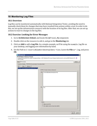RATIONAL	INTEGRATION	TESTER	TRAINING	GUIDE	
                                                                                                                                                                                                               	


18 Monitoring Log Files
18.1 Overview	
Log	files	can	be	monitored	automatically	with	Rational	Integration	Tester,	avoiding	the	need	to	
manually	check	them	for	changes	that	may	have	resulted	from	actions	within	a	test.	In	order	to	do	
this,	we	set	up	the	infrastructure	resource	with	the	location	of	its	log	files.	After	that,	we	can	set	up	
actions	to	react	to	changes	in	the	log	files.	

18.2 Exercise:	Looking	for	Error	Messages	
      1. Go	to	Architecture	School,	and	locate	the	WWTravel_MQ	component.	
      2. Double	click	on	the	resource	to	edit	it,	and	go	to	the	Monitoring	tab.	
      3. Click	on	Add	to	add	a	Log	File.	As	a	simple	example,	we’ll	be	using	the	example.log	file	on	
         your	desktop,	and	logging	new	information	by	hand.	
      4. Set	the	Path	to	C:Usersdb2adminDesktopData Files.	Leave	the	File	as	*.log,	and	press	
         OK.	




                                                                                                                                                                                          	
	

Page	124	of	133																																																																																																																																																																				©	IBM	Corporation	2001,	2012	
 
