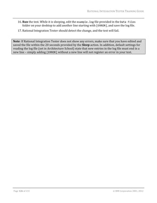 RATIONAL	INTEGRATION	TESTER	TRAINING	GUIDE	
                                                                                                                                                                                                               	
      16. Run	the	test.	While	it	is	sleeping,	edit	the	example.log	file	provided	in	the	Data Files	
          folder	on	your	desktop	to	add	another	line	starting	with	[ERROR],	and	save	the	log	file.	
      17. Rational	Integration	Tester	should	detect	the	change,	and	the	test	will	fail.	
      	
Note:	If	Rational	Integration	Tester	does	not	show	any	errors,	make	sure	that	you	have	edited	and	
saved	the	file	within	the	20	seconds	provided	by	the	Sleep	action.	In	addition,	default	settings	for	
reading	the	log	file	(set	in	Architecture	School)	state	that	new	entries	in	the	log	file	must	end	in	a	
new	line	–	simply	adding	[ERROR]	without	a	new	line	will	not	register	an	error	in	your	test.	
	




	

Page	126	of	133																																																																																																																																																																				©	IBM	Corporation	2001,	2012	
 