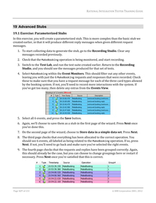 RATIONAL	INTEGRATION	TESTER	TRAINING	GUIDE	
                                                                                                                                                                                                               	


19 Advanced Stubs
19.1 Exercise:	Parameterized	Stubs	
In	this	exercise,	you	will	create	a	parameterized	stub.	This	is	more	complex	than	the	basic	stub	we	
created	earlier,	in	that	it	will	produce	different	reply	messages	when	given	different	request	
messages.		
      1. To	start	collecting	data	to	generate	the	stub,	go	to	the	Recording	Studio.	Clear	any	
         messages	recorded	previously.	
      2. Check	that	the	MakeBooking	operation	is	being	monitored,	and	start	recording.	
      3. Switch	to	the	Test	Lab,	and	run	the	test	suite	created	earlier.	Return	to	the	Recording	
         Studio,	and	you	should	see	the	messages	produced	for	that	set	of	tests.	
      4. Select	MakeBooking	within	the	Event	Monitors.	This	should	filter	out	any	other	events,	
         leaving	you	with	just	the	6	MakeBooking	requests	and	responses	that	were	recorded.	Check	
         these	to	make	sure	that	you	have	a	request	message	for	each	of	the	three	card	types	allowed	
         by	the	booking	system.	If	not,	you’ll	need	to	record	more	interactions	with	the	system.	If	
         you’ve	got	too	many,	then	delete	any	extras	from	the	Events	View.	




                                                                                                                                                           		
      5. Select	all	6	events,	and	press	the	Save	button.	
      6. Again,	we’ll	choose	to	save	them	as	a	stub	in	the	first	page	of	the	wizard.	Press	Next	once	
         you’ve	done	this.	
      7. On	the	second	page	of	the	wizard,	choose	to	Store	data	in	a	simple	data	set.	Press	Next.	
      8. The	third	page	checks	that	everything	has	been	allocated	to	the	correct	operation.	You	
         should	see	6	events,	all	labeled	as	being	related	to	the	MakeBooking	operation.	If	so,	press	
         Next.	If	not,	you’ll	need	to	go	back	and	make	sure	you’ve	selected	the	right	events.	
      9. The	fourth	page	checks	that	the	requests	and	replies	have	been	grouped	correctly.	Again,	
         this	should	already	be	the	case,	but	you	can	choose	to	change	groupings	here	or	restart	if	
         necessary.	Press	Next	once	you’re	satisfied	that	this	is	correct.	




                                                                                                                                                                            	
	

Page	127	of	133																																																																																																																																																																				©	IBM	Corporation	2001,	2012	
 