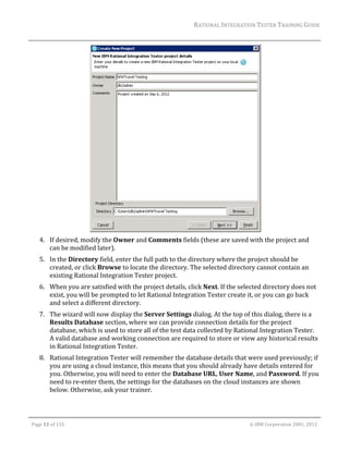 RATIONAL	INTEGRATION	TESTER	TRAINING	GUIDE	
                                                                                                                                                                                                                      	




                          	                                                      	
         4. If	desired,	modify	the	Owner	and	Comments	fields	(these	are	saved	with	the	project	and	
            can	be	modified	later).	
         5. In	the	Directory	field,	enter	the	full	path	to	the	directory	where	the	project	should	be	
            created,	or	click	Browse	to	locate	the	directory.	The	selected	directory	cannot	contain	an	
            existing	Rational	Integration	Tester	project.	
         6. When	you	are	satisfied	with	the	project	details,	click	Next.	If	the	selected	directory	does	not	
            exist,	you	will	be	prompted	to	let	Rational	Integration	Tester	create	it,	or	you	can	go	back	
            and	select	a	different	directory.	
         7. The	wizard	will	now	display	the	Server	Settings	dialog.	At	the	top	of	this	dialog,	there	is	a	
            Results	Database	section,	where	we	can	provide	connection	details	for	the	project	
            database,	which	is	used	to	store	all	of	the	test	data	collected	by	Rational	Integration	Tester.	
            A	valid	database	and	working	connection	are	required	to	store	or	view	any	historical	results	
            in	Rational	Integration	Tester.	
         8. Rational	Integration	Tester	will	remember	the	database	details	that	were	used	previously;	if	
            you	are	using	a	cloud	instance,	this	means	that	you	should	already	have	details	entered	for	
            you.	Otherwise,	you	will	need	to	enter	the	Database	URL,	User	Name,	and	Password.	If	you	
            need	to	re‐enter	them,	the	settings	for	the	databases	on	the	cloud	instances	are	shown	
            below.	Otherwise,	ask	your	trainer.	
	                                                            	
	

    Page	11	of	133																																																																																																																																																																				©	IBM	Corporation	2001,	2012	
 