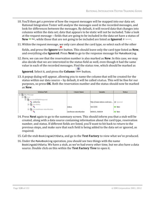 RATIONAL	INTEGRATION	TESTER	TRAINING	GUIDE	
                                                                                                                                                                                                               	
      10. You’ll	then	get	a	preview	of	how	the	request	messages	will	be	mapped	into	our	data	set.	
          Rational	Integration	Tester	will	analyze	the	messages	used	in	the	recorded	messages,	and	
          look	for	differences	between	the	messages.	By	default,	it	will	record	data	that	changes	into	
          columns	within	the	data	set;	data	that	appears	to	be	static	will	not	be	included.	Take	a	look	
          at	the	request	message	–	fields	that	are	going	to	be	included	in	the	data	set	have	a	status	of	
          New	       ,	while	those	that	are	not	going	to	be	included	are	listed	as	Ignored	       .	
      11. Within	the	request	message,	we	only	care	about	the	card	type,	so	select	each	of	the	other	
             fields,	and	press	the	Ignore	  	button.	This	should	leave	only	the	card	type	listed	as	New,	
             and	everything	else	Ignored.	Press	Next	to	go	to	the	response	message	for	MakeBooking.	
      12. Here,	we	can	see	that	the	reservation	number	is	also	marked	as	New.	In	this	case,	we	may	
          also	decide	that	we	are	interested	in	the	status	field	as	well,	even	though	it	had	the	same	
          value	in	each	of	the	recorded	messages.	Find	the	status	row,	which	should	be	marked	as	

             Ignored.	Select	it,	and	press	the	Column	                                                       	button.	
      13. A	popup	dialog	will	appear,	allowing	you	to	name	the	column	that	will	be	created	for	the	
          status	within	our	data	source	–	by	default,	it	will	be	called	status.	This	will	be	fine	for	our	
          purposes,	so	press	OK.	Both	the	reservation	number	and	the	status	should	now	be	marked	
          as	New.	




                                                                                                        		
      14. Press	Next	again	to	go	to	the	summary	screen.	This	should	inform	you	that	a	stub	will	be	
          created,	along	with	a	data	source	containing	information	about	the	card	type,	reservation	
          number,	and	status.	If	different	fields	are	listed,	you’ll	want	to	hit	back	to	return	to	the	
          previous	steps,	and	make	sure	that	each	field	is	being	added	to	the	data	set	or	ignored,	as	
          required.	
      15. Call	the	stub	BookingsWithData,	and	go	to	the	Test	Factory	to	view	what	we’ve	produced.	
      16. Under	the	MakeBooking	operation,	you	should	see	two	things	with	the	name	
          BookingsWithData.	We	have	a	stub,	as	we’ve	had	every	other	time,	but	we	also	have	a	data	
          source.	Double	click	on	this	within	the	Test	Factory	Tree	to	open	it.		




	

Page	128	of	133																																																																																																																																																																				©	IBM	Corporation	2001,	2012	
 