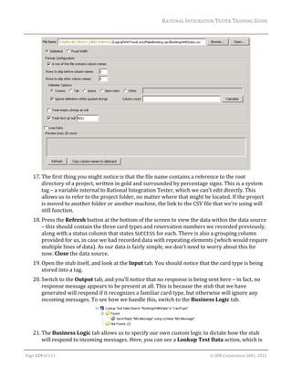 RATIONAL	INTEGRATION	TESTER	TRAINING	GUIDE	
                                                                                                                                                                                                               	




                                                                                                                                                                                                 		
      17. The	first	thing	you	might	notice	is	that	the	file	name	contains	a	reference	to	the	root	
          directory	of	a	project,	written	in	gold	and	surrounded	by	percentage	signs.	This	is	a	system	
          tag	–	a	variable	internal	to	Rational	Integration	Tester,	which	we	can’t	edit	directly.	This	
          allows	us	to	refer	to	the	project	folder,	no	matter	where	that	might	be	located.	If	the	project	
          is	moved	to	another	folder	or	another	machine,	the	link	to	the	CSV	file	that	we’re	using	will	
          still	function.		
      18. Press	the	Refresh	button	at	the	bottom	of	the	screen	to	view	the	data	within	the	data	source	
          –	this	should	contain	the	three	card	types	and	reservation	numbers	we	recorded	previously,	
          along	with	a	status	column	that	states	SUCCESS	for	each.	There	is	also	a	grouping	column	
          provided	for	us,	in	case	we	had	recorded	data	with	repeating	elements	(which	would	require	
          multiple	lines	of	data).	As	our	data	is	fairly	simple,	we	don’t	need	to	worry	about	this	for	
          now.	Close	the	data	source.	
      19. Open	the	stub	itself,	and	look	at	the	Input	tab.	You	should	notice	that	the	card	type	is	being	
          stored	into	a	tag.	
      20. Switch	to	the	Output	tab,	and	you’ll	notice	that	no	response	is	being	sent	here	–	in	fact,	no	
          response	message	appears	to	be	present	at	all.	This	is	because	the	stub	that	we	have	
          generated	will	respond	if	it	recognizes	a	familiar	card	type,	but	otherwise	will	ignore	any	
          incoming	messages.	To	see	how	we	handle	this,	switch	to	the	Business	Logic	tab.	



                                                                        	
      21. The	Business	Logic	tab	allows	us	to	specify	our	own	custom	logic	to	dictate	how	the	stub	
          will	respond	to	incoming	messages.	Here,	you	can	see	a	Lookup	Test	Data	action,	which	is	
	

Page	129	of	133																																																																																																																																																																				©	IBM	Corporation	2001,	2012	
 