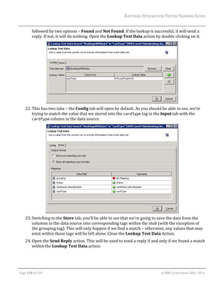 RATIONAL	INTEGRATION	TESTER	TRAINING	GUIDE	
                                                                                                                                                                                                               	
             followed	by	two	options	–	Found	and	Not	Found.	If	the	lookup	is	successful,	it	will	send	a	
             reply.	If	not,	it	will	do	nothing.	Open	the	Lookup	Test	Data	action	by	double	clicking	on	it.	




                                                                                          		
      22. This	has	two	tabs	–	the	Config	tab	will	open	by	default.	As	you	should	be	able	to	see,	we’re	
          trying	to	match	the	value	that	we	stored	into	the	cardType	tag	in	the	Input	tab	with	the	
          cardType	column	in	the	data	source.	




                                                                                            		
      23. Switching	to	the	Store	tab,	you’ll	be	able	to	see	that	we’re	going	to	save	the	data	from	the	
          columns	in	the	data	source	into	corresponding	tags	within	the	stub	(with	the	exception	of	
          the	grouping	tag).	This	will	only	happen	if	we	find	a	match	–	otherwise,	any	values	that	may	
          exist	within	those	tags	will	be	left	alone.	Close	the	Lookup	Test	Data	Action.	
      24. Open	the	Send	Reply	action.	This	will	be	used	to	send	a	reply	if	and	only	if	we	found	a	match	
          within	the	Lookup	Test	Data	action.	



	

Page	130	of	133																																																																																																																																																																				©	IBM	Corporation	2001,	2012	
 