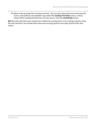 RATIONAL	INTEGRATION	TESTER	TRAINING	GUIDE	
                                                                                                                                                                                                               	
      25. Observe	the	message	that	is	being	sent	back	–	this	uses	the	values	that	were	saved	into	the	
          status	and	newReservationNumber	tags	within	the	Lookup	Test	Data	action,	so	these	
          values	will	be	coming	directly	from	our	data	source.	Close	the	Send	Reply	action.	
Run	the	stub,	and	send	some	requests	to	it	(either	by	running	tests,	or	by	creating	requests	using	
the	web	interface).	You	should	notice	that	each	card	type	gets	its	own	reply,	based	on	the	data	
source.	
	




	

Page	131	of	133																																																																																																																																																																				©	IBM	Corporation	2001,	2012	
 