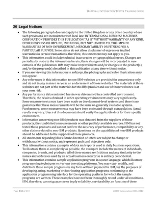RATIONAL	INTEGRATION	TESTER	TRAINING	GUIDE	
                                                                                                                                                                                                               	


20 Legal Notices
            The	following	paragraph	does	not	apply	to	the	United	Kingdom	or	any	other	country	where	
             such	provisions	are	inconsistent	with	local	law:	INTERNATIONAL	BUSINESS	MACHINES	
             CORPORATION	PROVIDES	THIS	PUBLICATION	"AS	IS"	WITHOUT	WARRANTY	OF	ANY	KIND,	
             EITHER	EXPRESS	OR	IMPLIED,	INCLUDING,	BUT	NOT	LIMITED	TO,	THE	IMPLIED	
             WARRANTIES	OF	NON‐INFRINGEMENT,	MERCHANTABILITY	OR	FITNESS	FOR	A	
             PARTICULAR	PURPOSE.	Some	states	do	not	allow	disclaimer	of	express	or	implied	
             warranties	in	certain	transactions,	therefore,	this	statement	may	not	apply	to	you.	
            This	information	could	include	technical	inaccuracies	or	typographical	errors.	Changes	are	
             periodically	made	to	the	information	herein;	these	changes	will	be	incorporated	in	new	
             editions	of	the	publication.	IBM	may	make	improvements	and/or	changes	in	the	product(s)	
             and/or	the	program(s)	described	in	this	publication	at	any	time	without	notice.	
            If	you	are	viewing	this	information	in	softcopy,	the	photographs	and	color	illustrations	may	
             not	appear.	
            Any	references	in	this	information	to	non‐IBM	websites	are	provided	for	convenience	only	
             and	do	not	in	any	manner	serve	as	an	endorsement	of	those	websites.	The	materials	at	those	
             websites	are	not	part	of	the	materials	for	this	IBM	product	and	use	of	those	websites	is	at	
             your	own	risk.	
            Any	performance	data	contained	herein	was	determined	in	a	controlled	environment.	
             Therefore,	the	results	obtained	in	other	operating	environments	may	vary	significantly.	
             Some	measurements	may	have	been	made	on	development‐level	systems	and	there	is	no	
             guarantee	that	these	measurements	will	be	the	same	on	generally	available	systems.	
             Furthermore,	some	measurements	may	have	been	estimated	through	extrapolation.	Actual	
             results	may	vary.	Users	of	this	document	should	verify	the	applicable	data	for	their	specific	
             environment.	
            Information	concerning	non‐IBM	products	was	obtained	from	the	suppliers	of	those	
             products,	their	published	announcements	or	other	publicly	available	sources.	IBM	has	not	
             tested	those	products	and	cannot	confirm	the	accuracy	of	performance,	compatibility	or	any	
             other	claims	related	to	non‐IBM	products.	Questions	on	the	capabilities	of	non‐IBM	products	
             should	be	addressed	to	the	suppliers	of	those	products.	
            All	statements	regarding	IBM's	future	direction	or	intent	are	subject	to	change	or	
             withdrawal	without	notice,	and	represent	goals	and	objectives	only.	
            This	information	contains	examples	of	data	and	reports	used	in	daily	business	operations.	
             To	illustrate	them	as	completely	as	possible,	the	examples	include	the	names	of	individuals,	
             companies,	brands,	and	products.	All	of	these	names	are	fictitious	and	any	similarity	to	the	
             names	and	addresses	used	by	an	actual	business	enterprise	is	entirely	coincidental.	
            This	information	contains	sample	application	programs	in	source	language,	which	illustrate	
             programming	techniques	on	various	operating	platforms.	You	may	copy,	modify,	and	
             distribute	these	sample	programs	in	any	form	without	payment	to	IBM,	for	the	purposes	of	
             developing,	using,	marketing	or	distributing	application	programs	conforming	to	the	
             application	programming	interface	for	the	operating	platform	for	which	the	sample	
             programs	are	written.	These	examples	have	not	been	thoroughly	tested	under	all	conditions.	
             IBM,	therefore,	cannot	guarantee	or	imply	reliability,	serviceability,	or	function	of	these	
	

Page	132	of	133																																																																																																																																																																				©	IBM	Corporation	2001,	2012	
 