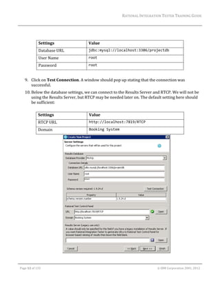 RATIONAL	INTEGRATION	TESTER	TRAINING	GUIDE	
                                                                                                                                                                                                                      	
                 	
                 	
                         Settings	                                                Value	
                         Database	URL	                                            jdbc:mysql://localhost:3306/projectdb 
                         User	Name	                                               root 
                         Password	                                                root 
                               	
         9. Click	on	Test	Connection.	A	window	should	pop	up	stating	that	the	connection	was	
            successful.	
         10. Below	the	database	settings,	we	can	connect	to	the	Results	Server	and	RTCP.	We	will	not	be	
             using	the	Results	Server,	but	RTCP	may	be	needed	later	on.	The	default	setting	here	should	
             be	sufficient:		
             	
                        Settings	                                                  Value	
                        RTCP	URL	                                                  http://localhost:7819/RTCP 
                        Domain	                                                    Booking System 




                                                                                                                                                                                	

	

    Page	12	of	133																																																																																																																																																																				©	IBM	Corporation	2001,	2012	
 