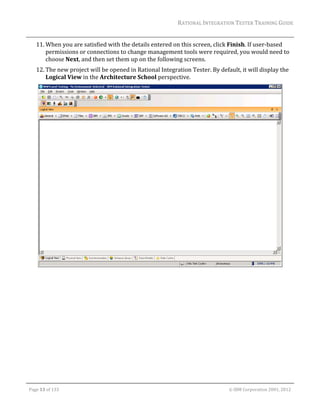RATIONAL	INTEGRATION	TESTER	TRAINING	GUIDE	
                                                                                                                                                                                                                      	
         11. When	you	are	satisfied	with	the	details	entered	on	this	screen,	click	Finish.	If	user‐based	
             permissions	or	connections	to	change	management	tools	were	required,	you	would	need	to	
             choose	Next,	and	then	set	them	up	on	the	following	screens.	
         12. The	new	project	will	be	opened	in	Rational	Integration	Tester.	By	default,	it	will	display	the	
             Logical	View	in	the	Architecture	School	perspective.	




                                                                                                                                                                                                           	
	




	

    Page	13	of	133																																																																																																																																																																				©	IBM	Corporation	2001,	2012	
 