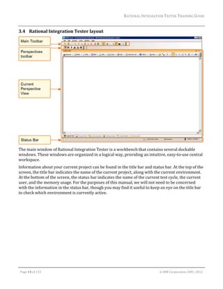 RATIONAL	INTEGRATION	TESTER	TRAINING	GUIDE	
                                                                                                                                                                                                                      	
3.4 Rational	Integration	Tester	layout	




                                                                                                                                                                                                                  	
The	main	window	of	Rational	Integration	Tester	is	a	workbench	that	contains	several	dockable	
windows.	These	windows	are	organized	in	a	logical	way,	providing	an	intuitive,	easy‐to‐use	central	
workspace.			
Information	about	your	current	project	can	be	found	in	the	title	bar	and	status	bar.	At	the	top	of	the	
screen,	the	title	bar	indicates	the	name	of	the	current	project,	along	with	the	current	environment.	
At	the	bottom	of	the	screen,	the	status	bar	indicates	the	name	of	the	current	test	cycle,	the	current	
user,	and	the	memory	usage.	For	the	purposes	of	this	manual,	we	will	not	need	to	be	concerned	
with	the	information	in	the	status	bar,	though	you	may	find	it	useful	to	keep	an	eye	on	the	title	bar	
to	check	which	environment	is	currently	active.	
	                                                            	




	

    Page	14	of	133																																																																																																																																																																				©	IBM	Corporation	2001,	2012	
 