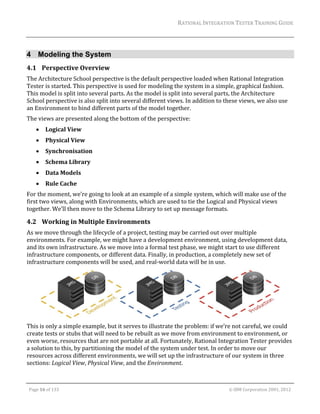RATIONAL	INTEGRATION	TESTER	TRAINING	GUIDE	
                                                                                                                                                                                                                      	


4 Modeling the System
4.1 Perspective	Overview	
The	Architecture	School	perspective	is	the	default	perspective	loaded	when	Rational	Integration	
Tester	is	started.	This	perspective	is	used	for	modeling	the	system	in	a	simple,	graphical	fashion.	
This	model	is	split	into	several	parts.	As	the	model	is	split	into	several	parts,	the	Architecture	
School	perspective	is	also	split	into	several	different	views.	In	addition	to	these	views,	we	also	use	
an	Environment	to	bind	different	parts	of	the	model	together.	
The	views	are	presented	along	the	bottom	of	the	perspective:	
               Logical	View	
               Physical	View	
               Synchronisation	
               Schema	Library	
               Data	Models	
               Rule	Cache	
For	the	moment,	we’re	going	to	look	at	an	example	of	a	simple	system,	which	will	make	use	of	the	
first	two	views,	along	with	Environments,	which	are	used	to	tie	the	Logical	and	Physical	views	
together.	We’ll	then	move	to	the	Schema	Library	to	set	up	message	formats.		

4.2 Working	in	Multiple	Environments	
As	we	move	through	the	lifecycle	of	a	project,	testing	may	be	carried	out	over	multiple	
environments.	For	example,	we	might	have	a	development	environment,	using	development	data,	
and	its	own	infrastructure.	As	we	move	into	a	formal	test	phase,	we	might	start	to	use	different	
infrastructure	components,	or	different	data.	Finally,	in	production,	a	completely	new	set	of	
infrastructure	components	will	be	used,	and	real‐world	data	will	be	in	use.		




                                                                                                    	
This	is	only	a	simple	example,	but	it	serves	to	illustrate	the	problem:	if	we’re	not	careful,	we	could	
create	tests	or	stubs	that	will	need	to	be	rebuilt	as	we	move	from	environment	to	environment,	or	
even	worse,	resources	that	are	not	portable	at	all.	Fortunately,	Rational	Integration	Tester	provides	
a	solution	to	this,	by	partitioning	the	model	of	the	system	under	test.	In	order	to	move	our	
resources	across	different	environments,	we	will	set	up	the	infrastructure	of	our	system	in	three	
sections:	Logical	View,	Physical	View,	and	the	Environment.	

	

    Page	16	of	133																																																																																																																																																																				©	IBM	Corporation	2001,	2012	
 