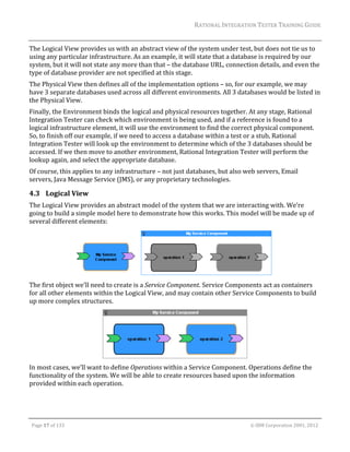 RATIONAL	INTEGRATION	TESTER	TRAINING	GUIDE	
                                                                                                                                                                                                                      	
The	Logical	View	provides	us	with	an	abstract	view	of	the	system	under	test,	but	does	not	tie	us	to	
using	any	particular	infrastructure.	As	an	example,	it	will	state	that	a	database	is	required	by	our	
system,	but	it	will	not	state	any	more	than	that	–	the	database	URL,	connection	details,	and	even	the	
type	of	database	provider	are	not	specified	at	this	stage.	
The	Physical	View	then	defines	all	of	the	implementation	options	–	so,	for	our	example,	we	may	
have	3	separate	databases	used	across	all	different	environments.	All	3	databases	would	be	listed	in	
the	Physical	View.	
Finally,	the	Environment	binds	the	logical	and	physical	resources	together.	At	any	stage,	Rational	
Integration	Tester	can	check	which	environment	is	being	used,	and	if	a	reference	is	found	to	a	
logical	infrastructure	element,	it	will	use	the	environment	to	find	the	correct	physical	component.	
So,	to	finish	off	our	example,	if	we	need	to	access	a	database	within	a	test	or	a	stub,	Rational	
Integration	Tester	will	look	up	the	environment	to	determine	which	of	the	3	databases	should	be	
accessed.	If	we	then	move	to	another	environment,	Rational	Integration	Tester	will	perform	the	
lookup	again,	and	select	the	appropriate	database.	
Of	course,	this	applies	to	any	infrastructure	–	not	just	databases,	but	also	web	servers,	Email	
servers,	Java	Message	Service	(JMS),	or	any	proprietary	technologies.	

4.3 Logical	View	
The	Logical	View	provides	an	abstract	model	of	the	system	that	we	are	interacting	with.	We’re	
going	to	build	a	simple	model	here	to	demonstrate	how	this	works.	This	model	will	be	made	up	of	
several	different	elements:	




                                                                                     	
The	first	object	we’ll	need	to	create	is	a	Service	Component.	Service	Components	act	as	containers	
for	all	other	elements	within	the	Logical	View,	and	may	contain	other	Service	Components	to	build	
up	more	complex	structures.	




                                                                            	
In	most	cases,	we’ll	want	to	define	Operations	within	a	Service	Component.	Operations	define	the	
functionality	of	the	system.	We	will	be	able	to	create	resources	based	upon	the	information	
provided	within	each	operation.	



	

    Page	17	of	133																																																																																																																																																																				©	IBM	Corporation	2001,	2012	
 