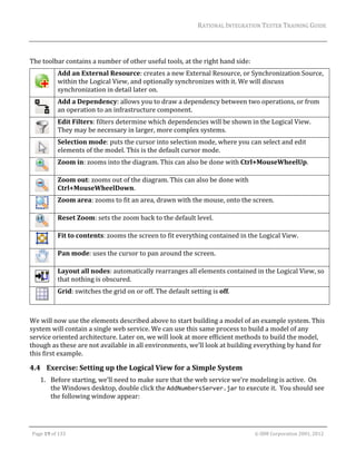 RATIONAL	INTEGRATION	TESTER	TRAINING	GUIDE	
                                                                                                                                                                                                                      	
	
The	toolbar	contains	a	number	of	other	useful	tools,	at	the	right	hand	side:	
                     Add	an	External	Resource:	creates	a	new	External	Resource,	or	Synchronization	Source,	
                     within	the	Logical	View,	and	optionally	synchronizes	with	it.	We	will	discuss	
               	
                     synchronization	in	detail	later	on.	
                     Add	a	Dependency:	allows	you	to	draw	a	dependency	between	two	operations,	or	from	
               	     an	operation	to	an	infrastructure	component.	
                     Edit	Filters:	filters	determine	which	dependencies	will	be	shown	in	the	Logical	View.	
               	     They	may	be	necessary	in	larger,	more	complex	systems.	
                     Selection	mode:	puts	the	cursor	into	selection	mode,	where	you	can	select	and	edit	
               	     elements	of	the	model.	This	is	the	default	cursor	mode.	
                     Zoom	in:	zooms	into	the	diagram.	This	can	also	be	done	with	Ctrl+MouseWheelUp.	
               	
                     Zoom	out:	zooms	out	of	the	diagram.	This	can	also	be	done	with	
               	     Ctrl+MouseWheelDown.	
                     Zoom	area:	zooms	to	fit	an	area,	drawn	with	the	mouse,	onto	the	screen.	
               	
                     Reset	Zoom:	sets	the	zoom	back	to	the	default	level.	
               	
                     Fit	to	contents:	zooms	the	screen	to	fit	everything	contained	in	the	Logical	View.	
               	
                     Pan	mode:	uses	the	cursor	to	pan	around	the	screen.	
               	
                     Layout	all	nodes:	automatically	rearranges	all	elements	contained	in	the	Logical	View,	so	
               	     that	nothing	is	obscured.	
                     Grid:	switches	the	grid	on	or	off.	The	default	setting	is	off.	
               	
	
We	will	now	use	the	elements	described	above	to	start	building	a	model	of	an	example	system.	This	
system	will	contain	a	single	web	service.	We	can	use	this	same	process	to	build	a	model	of	any	
service	oriented	architecture.	Later	on,	we	will	look	at	more	efficient	methods	to	build	the	model,	
though	as	these	are	not	available	in	all	environments,	we’ll	look	at	building	everything	by	hand	for	
this	first	example.		

4.4 Exercise:	Setting	up	the	Logical	View	for	a	Simple	System	
         1. Before	starting,	we’ll	need	to	make	sure	that	the	web	service	we’re	modeling	is	active.		On	
            the	Windows	desktop,	double	click	the	AddNumbersServer.jar	to	execute	it.		You	should	see	
            the	following	window	appear:	


	

    Page	19	of	133																																																																																																																																																																				©	IBM	Corporation	2001,	2012	
 
