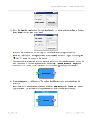 RATIONAL	INTEGRATION	TESTER	TRAINING	GUIDE	
                                                                                                                                                                                                                      	




                                                                    	
         2. Press	the	Start	Service	button.		The	Add	Numbers	Server	window	should	update	so	that	the	
            Start	Service	button	is	no	longer	valid:	




                                                                       	
         3. Minimize	this	window	(do	not	close	it),	and	return	to	Rational	Integration	Tester.	
         4. From	the	Architecture	School	perspective,	make	sure	that	you	are	in	Logical	View	using	the	
                       	tab	at	the	bottom	of	the	screen.	
         5. The	middle	of	the	screen	will	be	blank,	as	there	is	currently	nothing	in	our	model.	To	add	the	
            first	component	of	a	system,	right	click	and	select	New	>	General	>	Service	Component.	
            When	asked	for	a	name,	call	it	AddNumbers.	It	should	then	appear	in	your	workspace:	




                                                                       	
         6. Select	AddNumbers	by	clicking	on	it.	The	outline	should	change	to	orange,	to	indicate	the	
            selection.	
         7. Right	click	on	the	AddNumbers	component,	and	select	New	>	General	>	Operation.	Call	the	
            operation	Addition.	Your	service	component	should	now	look	like	the	following:	




                                                                                                                                           	
	

    Page	20	of	133																																																																																																																																																																				©	IBM	Corporation	2001,	2012	
 