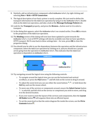 RATIONAL	INTEGRATION	TESTER	TRAINING	GUIDE	
                                                                                                                                                                                                                      	
         8. Similarly,	add	an	infrastructure	component	called	AddNumbersPort,	by	right	clicking	and	
            selecting	New	>	Web	>	HTTP	Connection	
         9. The	logical	description	of	our	basic	system	is	nearly	complete.	We	just	need	to	define	the	
            transport	information	for	the	Addition	operation	by	tying	it	to	the	AddNumbersPort.	Double	
            click	on	the	Addition	operation,	and	take	a	look	at	the	Message	Exchange	Pattern	tab.		
         10. Look	for	the	Transport	property,	and	press	the	Browse…	button	next	to	it	to	select	a	
             transport.	
         11. In	the	dialog	that	appears,	select	the	AddNumbersPort	we	created	earlier.	Press	OK	to	return	
             to	the	properties	of	the	Addition	operation.	
         12. The	Binding	section	of	the	dialog	will	now	have	been	updated	to	point	towards	the	
             AddNumbersPort.	A	set	of	HTTP	settings	will	also	be	available	now	that	we	have	specified	a	
             HTTP	transport.	We’ll	come	back	to	these	settings	later	–	for	now,	press	OK	to	close	the	
             properties	dialog.	
         13. You	should	now	be	able	to	see	the	dependency	between	the	operation	and	the	infrastructure	
             component.	Select	the	Addition	operation	by	clicking	on	it,	and	you	should	see	a	purple	
             arrow	going	from	the	operation	to	AddNumbersPort.	This	indicates	that	the	Addition	
             operation	is	dependent	on	AddNumbersPort.	




                                                                                                                                                                            	
         14. Try	navigating	around	the	logical	view	using	the	following	controls:	
                        o To	navigate	around	the	logical	view	you	can	use	the	horizontal	and	vertical	
                          scrollbars,	or	press	the	Pan	button	 	and	left	click	on	the	screen	to	drag	it	around.	
                        o To	adjust	the	zoom	level	you	can	use	either	the	zoom	buttons	                                                                                    		or	hold	down	the	
                          Ctrl	key	and	use	the	mouse	wheel.	
                        o To	move	any	of	the	services	or	components	around,	ensure	the	Select	Cursor	button
                             		is	selected,	and	left	click	on	the	service	or	component	you	wish	to	move,	and	drag	
                          it	to	the	desired	location.	
                        o If	you	ever	want	to	reset	the	layout	of	the	services	and	components,	then	the	Layout	
                          All	Nodes	button	 	will	organize	them	into	an	efficient	layout.	
                        o To	set	the	zoom	level	so	that	the	entire	diagram	fits	inside	the	screen,	use	the	Fit	to	
                          Contents	button .	



	

    Page	21	of	133																																																																																																																																																																				©	IBM	Corporation	2001,	2012	
 