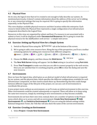 RATIONAL	INTEGRATION	TESTER	TRAINING	GUIDE	
                                                                                                                                                                                                                      	
4.5 Physical	View	
On	its	own,	the	logical	view	that	we’ve	created	is	not	enough	to	fully	describe	our	system.	As	
mentioned	previously,	it	doesn’t	contain	information	about	the	address	of	the	server	we’re	talking	
to,	or	any	connection	settings	that	may	be	required.	We’re	going	to	specify	this	information	
separately,	in	the	Physical	View.	
This	view	displays	available	physical	resources	and	their	location	within	the	enterprise.	Each	
resource	listed	within	the	Physical	View	represents	a	single	configuration	of	an	infrastructure	
component	described	in	the	Logical	View.	
Resources	in	this	view	are	organized	by	subnet	and	host.	If	a	resource	is	not	associated	with	a	
subnet	or	host,	it	will	be	displayed	under	Unconnected	Resources.	We’re	going	to	create	the	
physical	resource	for	the	AddNumbers	web	service	–	a	simple	web	server.	

4.6 Exercise:	Setting	up	Physical	View	for	a	Simple	System	
         1. Switch	to	Physical	View	using	the	                                                                      	tab	at	the	bottom	of	the	screen.	
         2. We’re	going	to	add	a	new	resource	here.	Along	the	top	of	the	perspective,	you’ll	see	a	toolbar	
            containing	options	for	adding	new	resources	from	different	categories	
                                                                                                                                                                                                                 	

         3. Choose	the	Web	category,	and	then	choose	the	Web	Server	                                                                                                                     option	.	
         4. The	New	Web	Server	dialog	will	appear.	Set	the	Host	setting	to	localhost	using	Port	8088.	
         5. Press	Test	Transport	to	make	sure	that	you	are	able	to	connect	properly	to	the	web	service.	
            Once	you	are	satisfied	that	it	is	working	properly,	press	OK	to	close	the	dialog	and	save	the	
            new	resource.	

4.7 Environments	
Once	we	have	the	logical	data,	which	gives	us	an	abstract	model	of	what	infrastructure	is	required	
by	our	system,	and	the	physical	data,	which	specifies	the	different	configurations	available	for	each	
infrastructure	component,	we	then	need	to	match	these	up.	Remembering	that	this	could	change	
between	different	stages	of	the	lifecycle	of	the	project,	we	can	use	a	set	of	environments	to	
coordinate	this	process.		
A	new	project	starts	without	an	environment,	so	we’ll	create	an	initial	environment	in	this	exercise.	
Other	environments	could	be	created	subsequently	as	required.	These	will	allow	us	to	keep	using	
the	same	test	resources,	simply	by	switching	to	new	environments	as	they	become	available.	
Environments	do	not	have	their	own	view;	instead,	there	are	a	number	of	options	in	the	Project	
menu	which	allow	us	to	access	and	edit	an	environment:	Create	New	Environment	 ,	Edit	
Environments	 ,	and	Switch	to	Environment	 .	If	you	are	using	the	default	settings	within	
Rational	Integration	Tester,	the	Title	Bar	will	also	show	the	name	of	the	current	environment.	

4.8 Exercise:	Creating	an	Environment		
         1. Select	Project	>	Create	New	Environment	

	

    Page	22	of	133																																																																																																																																																																				©	IBM	Corporation	2001,	2012	
 
