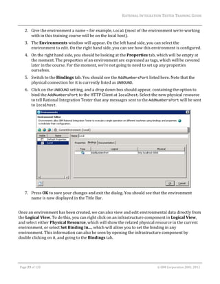 RATIONAL	INTEGRATION	TESTER	TRAINING	GUIDE	
                                                                                                                                                                                                                      	
         2. Give	the	environment	a	name	–	for	example,	Local	(most	of	the	environment	we’re	working	
            with	in	this	training	course	will	be	on	the	local	host).	
         3. The	Environments	window	will	appear.	On	the	left	hand	side,	you	can	select	the	
            environment	to	edit.	On	the	right	hand	side,	you	can	see	how	this	environment	is	configured.	
         4. On	the	right	hand	side,	you	should	be	looking	at	the	Properties	tab,	which	will	be	empty	at	
            the	moment.	The	properties	of	an	environment	are	expressed	as	tags,	which	will	be	covered	
            later	in	the	course.	For	the	moment,	we’re	not	going	to	need	to	set	up	any	properties	
            ourselves.	
         5. Switch	to	the	Bindings	tab.	You	should	see	the	AddNumbersPort	listed	here.	Note	that	the	
            physical	connection	for	it	is	currently	listed	as	UNBOUND.	
         6. Click	on	the	UNBOUND	setting,	and	a	drop	down	box	should	appear,	containing	the	option	to	
            bind	the	AddNumbersPort	to	the	HTTP	Client	at	localhost.	Select	the	new	physical	resource	
            to	tell	Rational	Integration	Tester	that	any	messages	sent	to	the	AddNumbersPort	will	be	sent	
            to	localhost.	




                                                                                                 	
         7. Press	OK	to	save	your	changes	and	exit	the	dialog.	You	should	see	that	the	environment	
            name	is	now	displayed	in	the	Title	Bar.	
                	
Once	an	environment	has	been	created,	we	can	also	view	and	edit	environmental	data	directly	from	
the	Logical	View.	To	do	this,	you	can	right	click	on	an	infrastructure	component	in	Logical	View,	
and	select	either	Physical	Resource,	which	will	show	the	related	physical	resource	in	the	current	
environment,	or	select	Set	Binding	In...,	which	will	allow	you	to	set	the	binding	in	any	
environment.	This	information	can	also	be	seen	by	opening	the	infrastructure	component	by	
double	clicking	on	it,	and	going	to	the	Bindings	tab.	




	

    Page	23	of	133																																																																																																																																																																				©	IBM	Corporation	2001,	2012	
 