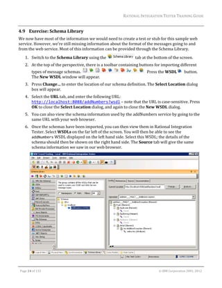 RATIONAL	INTEGRATION	TESTER	TRAINING	GUIDE	
                                                                                                                                                                                                                      	
4.9 Exercise:	Schema	Library	
We	now	have	most	of	the	information	we	would	need	to	create	a	test	or	stub	for	this	sample	web	
service.	However,	we’re	still	missing	information	about	the	format	of	the	messages	going	to	and	
from	the	web	service.	Most	of	this	information	can	be	provided	through	the	Schema	Library.		
         1. Switch	to	the	Schema	Library	using	the	                                                                                  	tab	at	the	bottom	of	the	screen.	
         2. At	the	top	of	the	perspective,	there	is	a	toolbar	containing	buttons	for	importing	different	
                 types	of	message	schemas.	                                                                                                      		Press	the	WSDL                          		button.	
                 The	New	WSDL	window	will	appear.	
         3. Press	Change…	to	enter	the	location	of	our	schema	definition.	The	Select	Location	dialog	
            box	will	appear.	
         4. Select	the	URL	tab,	and	enter	the	following	URL: 
            http://localhost:8088/addNumbers?wsdl	–	note	that	the	URL	is	case‐sensitive.	Press	
            OK	to	close	the	Select	Location	dialog,	and	again	to	close	the	New	WSDL	dialog.	
         5. You	can	also	view	the	schema	information	used	by	the	addNumbers	service	by	going	to	the	
            same	URL	with	your	web	browser.	
         6. Once	the	schemas	have	been	imported,	you	can	then	view	them	in	Rational	Integration	
            Tester.	Select	WSDLs	on	the	far	left	of	the	screen.	You	will	then	be	able	to	see	the	
            addNumbers	WSDL	displayed	on	the	left	hand	side.	Select	this	WSDL;	the	details	of	the	
            schema	should	then	be	shown	on	the	right	hand	side.	The	Source	tab	will	give	the	same	
            schema	information	we	saw	in	our	web	browser.		




                                                                                                                                                                                                               	
	

    Page	24	of	133																																																																																																																																																																				©	IBM	Corporation	2001,	2012	
 