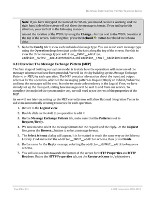 RATIONAL	INTEGRATION	TESTER	TRAINING	GUIDE	
                                                                                                                                                                                                                      	
                Note:	If	you	have	mistyped	the	name	of	the	WSDL,	you	should	receive	a	warning,	and	the	
                right	hand	side	of	the	screen	will	not	show	the	message	schemas.	If	you	end	up	in	this	
                situation,	you	can	fix	it	in	the	following	manner:		
                Amend	the	location	of	the	WSDL	by	using	the	Change…	button	next	to	the	WSDL	Location	at	
                the	top	of	the	screen.	Following	that,	press	the	Rebuild	 	button	to	rebuild	the	schema	
                data.	
         7. Go	to	the	Config	tab	to	view	each	individual	message	type.	You	can	select	each	message	type	
            using	the	Operation	drop	down	just	under	the	tabs	along	the	top	of	the	screen.	Use	this	to	
            view	the	three	message	types:	addition__INPUT__addition,	
            addition__OUTPUT__additionResponse,	and	addition__FAULT__AdditionException.	

4.10 Exercise:	The	Message	Exchange	Pattern	(MEP)	
The	final	stage	of	building	our	system	model	is	to	state	how	the	operations	will	make	use	of	the	
message	schemas	that	have	been	provided.	We	will	do	this	by	building	up	the	Message	Exchange	
Pattern,	or	MEP,	for	each	operation.	The	MEP	contains	information	about	the	input	and	output	
schemas	for	the	operation,	whether	the	messaging	pattern	is	Request/Reply	or	Publish/Subscribe,	
and	how	the	messages	will	be	sent.	In	order	to	create	a	dependency	in	the	Logical	View,	we	have	
already	set	up	the	transport,	stating	how	messages	will	be	sent	to	and	from	our	service.	To	
complete	the	model	of	the	system	under	test,	we	still	need	to	set	the	rest	of	the	properties	of	the	
MEP.	
As	we	will	see	later	on,	setting	up	the	MEP	correctly	now	will	allow	Rational	Integration	Tester	to	
aid	us	in	automatically	creating	resources	for	each	operation.	
         1. Return	to	the	Logical	View.	
         2. Double	click	on	the	Addition	operation	to	edit	it.	
         3. On	the	Message	Exchange	Pattern	tab,	make	sure	that	the	Pattern	is	set	to	
            Request/Reply.	
         4. We	now	need	to	select	the	message	formats	for	the	request	and	the	reply.	On	the	Request	
            line,	press	the	Browse…	button	to	select	a	message	format.	
         5. The	Select	Schema	dialog	will	appear.	It	is	formatted	in	much	the	same	way	as	the	Schema	
            Library.	Find	and	select	the	addition__INPUT__addition	schema,	then	press	Finish.	
         6. Do	the	same	for	the	Reply	message,	selecting	the	addition__OUTPUT__additionResponse	
            schema.	
         7. You	will	also	see	tabs	towards	the	bottom	of	the	screen	for	HTTP	Properties	and	HTTP	
            Headers.	Under	the	HTTP	Properties	tab,	set	the	Resource	Name	to	/addNumbers	.	




	

    Page	25	of	133																																																																																																																																																																				©	IBM	Corporation	2001,	2012	
 