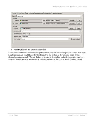 RATIONAL	INTEGRATION	TESTER	TRAINING	GUIDE	
                                                                                                                                                                                                                      	




                                                                                                                                                                                                           	
         8. Press	OK	to	close	the	Addition	operation.	
We	now	have	all	the	information	we	might	need	to	work	with	a	very	simple	web	service.	For	more	
complex	systems,	it	would	be	preferable	to	analyze	the	system	to	derive	some	or	all	of	this	
information	automatically.	We	can	do	this	in	two	ways,	depending	on	the	technologies	involved	–	
by	synchronizing	with	the	system,	or	by	building	a	model	of	the	system	from	recorded	events.	




	

    Page	26	of	133																																																																																																																																																																				©	IBM	Corporation	2001,	2012	
 