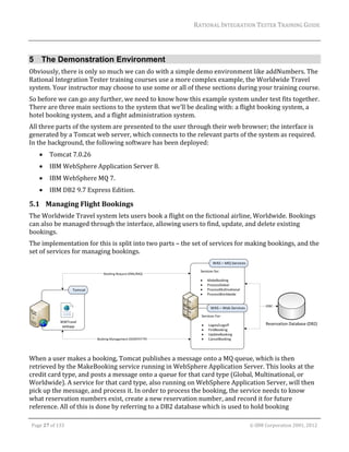 RATIONAL	INTEGRATION	TESTER	TRAINING	GUIDE	
                                                                                                                                                                                                                      	


5 The Demonstration Environment
Obviously,	there	is	only	so	much	we	can	do	with	a	simple	demo	environment	like	addNumbers.	The	
Rational	Integration	Tester	training	courses	use	a	more	complex	example,	the	Worldwide	Travel	
system.	Your	instructor	may	choose	to	use	some	or	all	of	these	sections	during	your	training	course.	
So	before	we	can	go	any	further,	we	need	to	know	how	this	example	system	under	test	fits	together.			
There	are	three	main	sections	to	the	system	that	we’ll	be	dealing	with:	a	flight	booking	system,	a	
hotel	booking	system,	and	a	flight	administration	system.		
All	three	parts	of	the	system	are	presented	to	the	user	through	their	web	browser;	the	interface	is	
generated	by	a	Tomcat	web	server,	which	connects	to	the	relevant	parts	of	the	system	as	required.	
In	the	background,	the	following	software	has	been	deployed:	
               Tomcat	7.0.26	
               IBM	WebSphere	Application	Server	8.	
               IBM	WebSphere	MQ	7.	
               IBM	DB2	9.7	Express	Edition.	

5.1 Managing	Flight	Bookings	
The	Worldwide	Travel	system	lets	users	book	a	flight	on	the	fictional	airline,	Worldwide.	Bookings	
can	also	be	managed	through	the	interface,	allowing	users	to	find,	update,	and	delete	existing	
bookings.	
The	implementation	for	this	is	split	into	two	parts	–	the	set	of	services	for	making	bookings,	and	the	
set	of	services	for	managing	bookings.	




                                                                                                                                                                                                                      		
When	a	user	makes	a	booking,	Tomcat	publishes	a	message	onto	a	MQ	queue,	which	is	then	
retrieved	by	the	MakeBooking	service	running	in	WebSphere	Application	Server.	This	looks	at	the	
credit	card	type,	and	posts	a	message	onto	a	queue	for	that	card	type	(Global,	Multinational,	or	
Worldwide).	A	service	for	that	card	type,	also	running	on	WebSphere	Application	Server,	will	then	
pick	up	the	message,	and	process	it.	In	order	to	process	the	booking,	the	service	needs	to	know	
what	reservation	numbers	exist,	create	a	new	reservation	number,	and	record	it	for	future	
reference.	All	of	this	is	done	by	referring	to	a	DB2	database	which	is	used	to	hold	booking	
	

    Page	27	of	133																																																																																																																																																																				©	IBM	Corporation	2001,	2012	
 