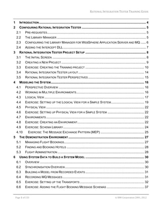 RATIONAL	INTEGRATION	TESTER	TRAINING	GUIDE	
                                                                                                                                                                                                                     	
1         INTRODUCTION ........................................................................................................................ 4 
2         CONFIGURING RATIONAL INTEGRATION TESTER ........................................................................ 5 
     2.1           PRE-REQUISITES............................................................................................................... 5 
     2.2           THE LIBRARY MANAGER .................................................................................................... 5 
     2.3           CONFIGURING THE LIBRARY MANAGER FOR WEBSPHERE APPLICATION SERVER AND MQ ...... 6 
     2.4           ADDING THE INTERCEPT DLL ............................................................................................. 7 
3         RATIONAL INTEGRATION TESTER PROJECT SETUP .................................................................... 8 
     3.1           THE INITIAL SCREEN ......................................................................................................... 8 
     3.2           CREATING A NEW PROJECT ............................................................................................... 9 
     3.3           EXERCISE: CREATING THE TRAINING PROJECT .................................................................. 10 
     3.4           RATIONAL INTEGRATION TESTER LAYOUT .......................................................................... 14 
     3.5           RATIONAL INTEGRATION TESTER PERSPECTIVES ............................................................... 15 
4         MODELING THE SYSTEM......................................................................................................... 16 
     4.1           PERSPECTIVE OVERVIEW ................................................................................................ 16 
     4.2           WORKING IN MULTIPLE ENVIRONMENTS ............................................................................ 16 
     4.3           LOGICAL VIEW ................................................................................................................ 17 
     4.4           EXERCISE: SETTING UP THE LOGICAL VIEW FOR A SIMPLE SYSTEM ..................................... 19 
     4.5           PHYSICAL VIEW .............................................................................................................. 22 
     4.6           EXERCISE: SETTING UP PHYSICAL VIEW FOR A SIMPLE SYSTEM ......................................... 22 
     4.7           ENVIRONMENTS .............................................................................................................. 22 
     4.8           EXERCISE: CREATING AN ENVIRONMENT ........................................................................... 22 
     4.9           EXERCISE: SCHEMA LIBRARY ........................................................................................... 24 
     4.10              EXERCISE: THE MESSAGE EXCHANGE PATTERN (MEP) ................................................. 25 
5         THE DEMONSTRATION ENVIRONMENT ..................................................................................... 27 
     5.1           MANAGING FLIGHT BOOKINGS.......................................................................................... 27 
     5.2           FINDING AND BOOKING HOTELS ....................................................................................... 28 
     5.3           FLIGHT ADMINISTRATION ................................................................................................. 28 
6         USING SYSTEM DATA TO BUILD A SYSTEM MODEL .................................................................. 30 
     6.1           OVERVIEW ..................................................................................................................... 30 
     6.2           SYNCHRONISATION OVERVIEW ......................................................................................... 30 
     6.3           BUILDING A MODEL FROM RECORDED EVENTS .................................................................. 31 
     6.4           RECORDING MQ MESSAGES............................................................................................ 31 
     6.5           EXERCISE: SETTING UP THE TRANSPORTS ........................................................................ 32 
     6.6           EXERCISE: ADDING THE FLIGHT BOOKING MESSAGE SCHEMAS .......................................... 37 
	

    Page	1	of	133																																																																																																																																																																				©	IBM	Corporation	2001,	2012	
 