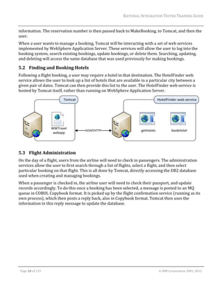 RATIONAL	INTEGRATION	TESTER	TRAINING	GUIDE	
                                                                                                                                                                                                                      	
information.	The	reservation	number	is	then	passed	back	to	MakeBooking,	to	Tomcat,	and	then	the	
user.	
When	a	user	wants	to	manage	a	booking,	Tomcat	will	be	interacting	with	a	set	of	web	services	
implemented	by	WebSphere	Application	Server.	These	services	will	allow	the	user	to	log	into	the	
booking	system,	search	existing	bookings,	update	bookings,	or	delete	them.	Searching,	updating,	
and	deleting	will	access	the	same	database	that	was	used	previously	for	making	bookings.	

5.2 Finding	and	Booking	Hotels	
Following	a	flight	booking,	a	user	may	require	a	hotel	in	that	destination.	The	HotelFinder	web	
service	allows	the	user	to	look	up	a	list	of	hotels	that	are	available	in	a	particular	city	between	a	
given	pair	of	dates.	Tomcat	can	then	provide	this	list	to	the	user.	The	HotelFinder	web	service	is	
hosted	by	Tomcat	itself,	rather	than	running	on	WebSphere	Application	Server.	




                                                                                                                                                                                                               	
5.3 Flight	Administration	
On	the	day	of	a	flight,	users	from	the	airline	will	need	to	check	in	passengers.	The	administration	
services	allow	the	user	to	first	search	through	a	list	of	flights,	select	a	flight,	and	then	select	
particular	booking	on	that	flight.	This	is	all	done	by	Tomcat,	directly	accessing	the	DB2	database	
used	when	creating	and	managing	bookings.		
When	a	passenger	is	checked	in,	the	airline	user	will	need	to	check	their	passport,	and	update	
records	accordingly.	To	do	this	once	a	booking	has	been	selected,	a	message	is	posted	to	an	MQ	
queue	in	COBOL	Copybook	format.	It	is	picked	up	by	the	flight	confirmation	service	(running	as	its	
own	process),	which	then	posts	a	reply	back,	also	in	Copybook	format.	Tomcat	then	uses	the	
information	in	this	reply	message	to	update	the	database.	




	

    Page	28	of	133																																																																																																																																																																				©	IBM	Corporation	2001,	2012	
 
