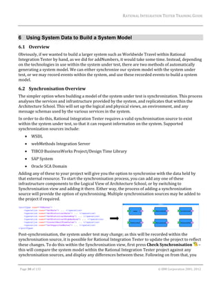 RATIONAL	INTEGRATION	TESTER	TRAINING	GUIDE	
                                                                                                                                                                                                                      	


6 Using System Data to Build a System Model
6.1 Overview	
Obviously,	if	we	wanted	to	build	a	larger	system	such	as	Worldwide	Travel	within	Rational	
Integration	Tester	by	hand,	as	we	did	for	addNumbers,	it	would	take	some	time.	Instead,	depending	
on	the	technologies	in	use	within	the	system	under	test,	there	are	two	methods	of	automatically	
generating	a	system	model.	We	can	either	synchronize	our	system	model	with	the	system	under	
test,	or	we	may	record	events	within	the	system,	and	use	these	recorded	events	to	build	a	system	
model.		

6.2 Synchronisation	Overview	
The	simpler	option	when	building	a	model	of	the	system	under	test	is	synchronization.	This	process	
analyses	the	services	and	infrastructure	provided	by	the	system,	and	replicates	that	within	the	
Architecture	School.	This	will	set	up	the	logical	and	physical	views,	an	environment,	and	any	
message	schemas	used	by	the	various	services	in	the	system.	
In	order	to	do	this,	Rational	Integration	Tester	requires	a	valid	synchronisation	source	to	exist	
within	the	system	under	test,	so	that	it	can	request	information	on	the	system.	Supported	
synchronization	sources	include:		
               WSDL	
               webMethods	Integration	Server	
               TIBCO	BusinessWorks	Project/Design	Time	Library	
               SAP	System	
               Oracle	SCA	Domain	
Adding	any	of	these	to	your	project	will	give	you	the	option	to	synchronise	with	the	data	held	by	
that	external	resource.	To	start	the	synchronisation	process,	you	can	add	any	one	of	these	
infrastructure	components	to	the	Logical	View	of	Architecture	School,	or	by	switching	to	
Synchronisation	view	and	adding	it	there.	Either	way,	the	process	of	adding	a	synchronization	
source	will	provide	the	option	of	synchronising.	Multiple	synchronisation	sources	may	be	added	to	
the	project	if	required.	




                                                	 	                                                   	
Post‐synchronisation,	the	system	under	test	may	change;	as	this	will	be	recorded	within	the	
synchronisation	source,	it	is	possible	for	Rational	Integration	Tester	to	update	the	project	to	reflect	
these	changes.	To	do	this	within	the	Synchronisation	view,	first	press	Check	Synchronisation	 	–	
this	will	compare	the	system	model	within	the	Rational	Integration	Tester	project	against	any	
synchronisation	sources,	and	display	any	differences	between	these.	Following	on	from	that,	you	
	

    Page	30	of	133																																																																																																																																																																				©	IBM	Corporation	2001,	2012	
 